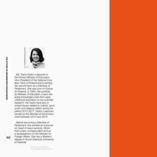 THEFUTUREOFUNIVERSITIESTHOUGHTBOOK
152
Ms. Sanni Grahn-Laasonen is
the Finnish Minister of Education,
Vice-President of the National Coa-
lition Party of Finland and is serving
her second term as a Member of
Parliament. She was born in Forssa
(in Finland), in 1983. Her portfolio
as Minister of Education covers the
entire knowledge chain from early
childhood education to top scientific
research. Her tasks have also in-
volved issues related to culture, sport,
youth and religious affairs during the
period 2015-2017. Grahn-Laasonen
served as the Minister of the Environ-
ment between 2014 and 2015.
Before becoming a Member of
Parliament, she worked as a journal-
ist, head of news services, Stock-
holm press correspondent and as
a spokesperson to the Minister for
Foreign Affairs. She has a Master’s
degree in Social Sciences (University
of Helsinki).
Photo by Lauri Heikkinen,
Prime Minister's Office, Finland.
 