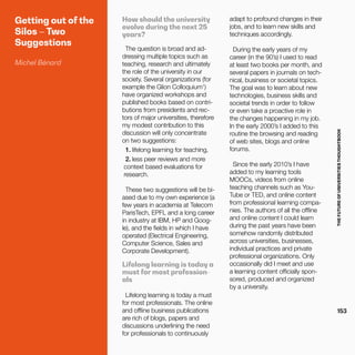 THEFUTUREOFUNIVERSITIESTHOUGHTBOOK
153
Getting out of the
Silos – Two
Suggestions
Michel Bénard
How should the university
evolve during the next 25
years?
The question is broad and ad-
dressing multiple topics such as
teaching, research and ultimately
the role of the university in our
society. Several organizations (for
example the Glion Colloquium1
)
have organized workshops and
published books based on contri-
butions from presidents and rec-
tors of major universities, therefore
my modest contribution to this
discussion will only concentrate
on two suggestions:
1.	lifelong learning for teaching,
2.	less peer reviews and more
context based evaluations for
research.
These two suggestions will be bi-
ased due to my own experience (a
few years in academia at Telecom
ParisTech, EPFL and a long career
in industry at IBM, HP and Goog-
le), and the fields in which I have
operated (Electrical Engineering,
Computer Science, Sales and
Corporate Development).
Lifelong learning is today a
must for most profession-
als
Lifelong learning is today a must
for most professionals. The online
and offline business publications
are rich of blogs, papers and
discussions underlining the need
for professionals to continuously
adapt to profound changes in their
jobs, and to learn new skills and
techniques accordingly.
During the early years of my
career (in the 90’s) I used to read
at least two books per month, and
several papers in journals on tech-
nical, business or societal topics.
The goal was to learn about new
technologies, business skills and
societal trends in order to follow
or even take a proactive role in
the changes happening in my job.
In the early 2000’s I added to this
routine the browsing and reading
of web sites, blogs and online
forums.
Since the early 2010’s I have
added to my learning tools
MOOCs, videos from online
teaching channels such as You-
Tube or TED, and online content
from professional learning compa-
nies. The authors of all the offline
and online content I could learn
during the past years have been
somehow randomly distributed
across universities, businesses,
individual practices and private
professional organizations. Only
occasionally did I meet and use
a learning content officially spon-
sored, produced and organized
by a university.
 