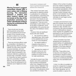 THEFUTUREOFUNIVERSITIESTHOUGHTBOOK
154
“Moving forward I suggest
universities should take a
more active role in lifelong
learning. The interaction
between a student and
alma mater(s) should not
terminate at the day of the
graduation ceremony, but
ratherrelentlesslycontinue
during the professional life
ofthe student.
There should even be peak
learning periods during which
the now professional and former
student of the university would
be able to refresh his or her skills,
learn new topics or even get sup-
port for a career change.
There are promising efforts made
by universities in the direction of
lifelong learning. MOOCs and spe-
cialized YouTube online channels
are good examples, and com-
plement past breakthroughs like
the MIT OpenCourseware or the
textbook collections published by
several major universities. Howev-
er, it looks like we need a quantum
leap from universities in lifelong
learning. The associated scaling
factor should be addressed by an
extensive use of digital and online
tools.
Less peer reviews and
more context based evalu-
ations for research
Peer reviews have been used
extensively for selecting scientif-
ic publications for conferences
and publications, appointing and
promoting faculty in academia,
and even in the industry for per-
formance evaluations and career
management. There are some
advantages in peer reviews, such
as its ease to implement, some
predictability of its outcomes and
the value of its feedback mecha-
nism.
However, there are significant
issues with peer reviews:
•	 the usual focus within a
specialized area, which leads
to the establishment of ivory
towers for most disciplines;
•	 the related inability to
integrate a big picture or
important contextual informa-
tion;
•	 ultimately the creation of
feudalism and as an unin-
tended consequence the
building of comfort zones by
its major practitioners.
Ironically the recent rise of dig-
itization and online publications
have somehow emphasized,
rather than mitigated the issues
of peer reviews. Digitization has
allowed a significant inflation of
the number of publications which
are submitted for review. This
inflation of the number of publica-
tions has created congestions for
the review processes, leading to
an increased specialization of the
reviewers, the establishment of
stronger borders between disci-
plines or even between tiny, highly
focused sub-disciplines, and
ultimately an even larger number
of ivory towers.
In today’s and tomorrow's soci-
eties the university has to be able
to do more than very specialized
research in silos. Societal, envi-
ronmental or life science problems
involve multidisciplinary research
which requires the capability for all
participants to see the big picture
and operate their research in a
complex and ambiguous context.
Some universities have been
developing and operating suc-
cessful centers of multidisciplinary
research, such as CITRIS² at UC
Berkeley, or the Swiss National
Centres of Competence in Re-
search
(NCCRs)³. These efforts have
to become more frequent, and
should lead to situations where
the research would be evaluated
more so on contextual parameters
rather than only specialized peer
reviews.
In fact, it is often an excellent ex-
ercise for a researcher to prepare
and give a talk for professionals
from other disciplines, as it re-
quires the ability to capture the
 