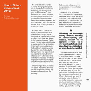THEFUTUREOFUNIVERSITIESTHOUGHTBOOK
159
How to Picture
Universities in
2040?
Enrique
Cabrero-Mendoza
It is evident that the world is
currently changing at a speed
never seen before. Science and
technology are making an im-
pact in all aspect of our lives:
healthcare, education, social life,
economy, entrepreneurship and
government, are some visible
examples in a much bigger list. As
it is often said, it is not that we are
living in times of change, rather in
a change of time.
In the context of these whirl-
winds, universities – like many
other institutions – are going
through large transformations that
are likely to continue and deepen
in the following decades. Further-
more, they are being called to play
a crucial role in what is nowadays
known as the knowledge socie-
ty. Doubtlessly, a society guided
by scientific knowledge, by its
transformation into technological
developments and furthermore
into innovation within economic,
institutional and social structures,
requires more robust, intelligent
and efficient educational centres.
The challenges that universities
will face in the coming decades
are not insignificant, among the
most important ones are the
following.
Bolstering the knowledge
society requires securing
an interdisciplinary per-
spective, relevant for all
economic sectors. This is
whythe idea ofshort-mind-
edandover-specialiseduni-
versitiesshouldbeavoided.
“
Like never before, we must push
for a comprehensive conception
of what universities should look
like in 2040; one that encompass-
es the attention of real problems
and pressing challenges, as
well as the delivery of long term
solutions. Achieving such ideals
requires two things: first, removing
all barriers among schools, de-
partments and other bodies which
disincentive cooperation among
different disciplines; and second,
stimulating cross-fertilisation in
knowledge production processes,
allowing for permanent interac-
tion among research teams and
working groups. In the coming
To become a key asset in
the process of knowledge
generation
Universities must be able to
produce scientific and technologic
knowledge with positive outcomes
for society, the economy and the
government. Notwithstanding that
each university will possess par-
ticular strengths regarding specific
types of knowledge production.
 