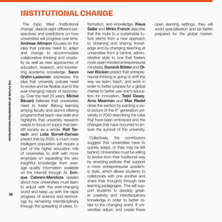 The topic titled ‘Institutional
change’ depicts eight different per-
spectives and predictions on how
universities will progress over time.
Andreas Altmann focuses on the
idea that policies need to adapt
and change to accommodate
collaborative thinking and creativ-
ity as well as new approaches of
education, research, and transfer-
ring academic knowledge. Sanni
Grahn-Laasonen expresses the
idea that university policies need
to evolve and be flexible due to the
ever-changing nature of technolo-
gy. Over the next 25 years, Michel
Bénard believes that universities
need to foster lifelong learning
among faculty and alumni offering
programs that teach new skills and
highlights that university research
needs to focus on topics that ben-
efit society as a whole. Rolf Tar-
rach and Lidia Borrell-Damian
predict that by 2030, a much more
intelligent population will require a
part of the higher education role
of universities to shift with more
emphasis on separating the very
insightful knowledge from aver-
age quality information available
on the internet through AI. Enri-
que Cabrero-Mendoza speaks
about how universities must learn
to adjust with the ever-changing
world and keep up with the rapid
progress of science and technol-
ogy by remaining interdisciplinary
through the spreading of ideas, in-
formation, and knowledge. Klaus
Sailer and Mirko Franck describe
that the route to a sustainable fu-
ture stems from a new approach
to obtaining and sharing knowl-
edge and by changing teaching at
universities from a central, admin-
istrative style to one that fosters
more open-minded entrepreneurial
mindsets. Dominik Böhler and Ol-
iver Bücken predict that entrepre-
neurial thinking is going to shift the
way we learn, teach, and work in
order to better prepare for a global
market to better use one's educa-
tion for innovation. Todd Davey,
Arno Meerman and Max Riedel
close the section by painting a viv-
id picture of the 4th
generation uni-
versity in 2040 describing the roles
that have been embraced and the
changes that have occurred to en-
sure the survival of the university.
Collectively, the contributors
suggest that universities have to
quickly adapt, or they may be left
behind. Universities must be willing
to evolve from their traditional way
by enacting policies that support
a more entrepreneurial academ-
ic style, which allows students to
collaborate with one another and
share their thoughts through new
learning pedagogies. This will sup-
port students to develop great-
er creativity and interdisciplinary
knowledge in order to better re-
late to the changing world. If uni-
versities adjust, and create these
INSTITUTIONAL CHANGE
open learning settings, they will
avoid specialisation and be better
prepared for the global market.
THEFUTUREOFUNIVERSITIESTHOUGHTBOOK
16
 