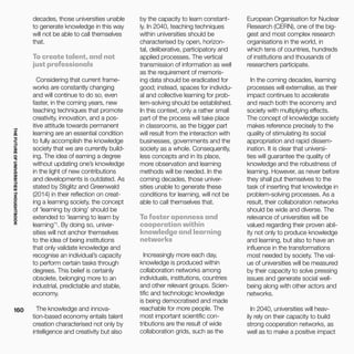 THEFUTUREOFUNIVERSITIESTHOUGHTBOOK
160
by the capacity to learn constant-
ly. In 2040, teaching techniques
within universities should be
characterised by open, horizon-
tal, deliberative, participatory and
applied processes. The vertical
transmission of information as well
as the requirement of memoris-
ing data should be eradicated for
good; instead, spaces for individu-
al and collective learning for prob-
lem-solving should be established.
In this context, only a rather small
part of the process will take place
in classrooms, as the bigger part
will result from the interaction with
businesses, governments and the
society as a whole. Consequently,
less concepts and in its place,
more observation and learning
methods will be needed. In the
coming decades, those univer-
sities unable to generate these
conditions for learning, will not be
able to call themselves that.
To foster openness and
cooperation within
knowledge and learning
networks
Increasingly more each day,
knowledge is produced within
collaboration networks among
individuals, institutions, countries
and other relevant groups. Scien-
tific and technologic knowledge
is being democratised and made
reachable for more people. The
most important scientific con-
tributions are the result of wide
collaboration grids, such as the
decades, those universities unable
to generate knowledge in this way
will not be able to call themselves
that.
To create talent, and not
just professionals
Considering that current frame-
works are constantly changing
and will continue to do so, even
faster, in the coming years, new
teaching techniques that promote
creativity, innovation, and a pos-
itive attitude towards permanent
learning are an essential condition
to fully accomplish the knowledge
society that we are currently build-
ing. The idea of earning a degree
without updating one’s knowledge
in the light of new contributions
and developments is outdated. As
stated by Stiglitz and Greenwald
(2014) in their reflection on creat-
ing a learning society, the concept
of ‘learning by doing’ should be
extended to ‘learning to learn by
learning’¹. By doing so, univer-
sities will not anchor themselves
to the idea of being institutions
that only validate knowledge and
recognise an individual’s capacity
to perform certain tasks through
degrees. This belief is certainly
obsolete, belonging more to an
industrial, predictable and stable,
economy.
The knowledge and innova-
tion-based economy entails talent
creation characterised not only by
intelligence and creativity but also
European Organisation for Nuclear
Research (CERN), one of the big-
gest and most complex research
organisations in the world, in
which tens of countries, hundreds
of institutions and thousands of
researchers participate.
In the coming decades, learning
processes will externalise, as their
impact continues to accelerate
and reach both the economy and
society with multiplying effects.
The concept of knowledge society
makes reference precisely to the
quality of stimulating its social
appropriation and rapid dissem-
ination. It is clear that universi-
ties will guarantee the quality of
knowledge and the robustness of
learning. However, as never before
they shall put themselves to the
task of inserting that knowledge in
problem-solving processes. As a
result, their collaboration networks
should be wide and diverse. The
relevance of universities will be
valued regarding their proven abil-
ity not only to produce knowledge
and learning, but also to have an
influence in the transformations
most needed by society. The val-
ue of universities will be measured
by their capacity to solve pressing
issues and generate social well-
being along with other actors and
networks.
In 2040, universities will heav-
ily rely on their capacity to build
strong cooperation networks, as
well as to make a positive impact
 