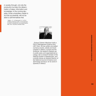 THEFUTUREOFUNIVERSITIESTHOUGHTBOOK
161
in society through, not only the
production but also the dissem-
ination of ideas, information and
knowledge. In the coming dec-
ades, those universities unable to
do that successfully, will not be
able to call themselves that.
1
Stiglitz, J. E., & Greenwald, B. C. (2014).
Creating a learning society: A new approach
to growth, development, and social progress.
New York: Columbia University Press.
Enrique Cabrero-Mendoza holds a
PhD in Management Science from
HEC Paris. He has written and edited
numerous books, articles and book
chapters in Mexico, Europe and the
Americas. His research interests are
in public policy and organisational so-
ciology. He is a level III member of the
National System of Researchers, and
currently serves as General Director of
the National Council of Science and
Technology (Conacyt, for its name in
Spanish) in Mexico.
THEFUTUREOFUNIVERSITIESTHOUGHTBOOK
161
 