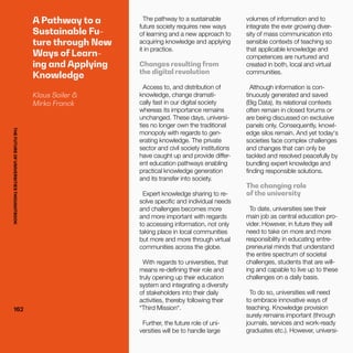 THEFUTUREOFUNIVERSITIESTHOUGHTBOOK
162162
A Pathway to a
Sustainable Fu-
ture through New
Ways of Learn-
ing and Applying
Knowledge
Klaus Sailer &
Mirko Franck
The pathway to a sustainable
future society requires new ways
of learning and a new approach to
acquiring knowledge and applying
it in practice.
Changes resulting from
the digital revolution
Access to, and distribution of
knowledge, change dramati-
cally fast in our digital society
whereas its importance remains
unchanged. These days, universi-
ties no longer own the traditional
monopoly with regards to gen-
erating knowledge. The private
sector and civil society institutions
have caught up and provide differ-
ent education pathways enabling
practical knowledge generation
and its transfer into society.
Expert knowledge sharing to re-
solve specific and individual needs
and challenges becomes more
and more important with regards
to accessing information, not only
taking place in local communities
but more and more through virtual
communities across the globe.
With regards to universities, that
means re-defining their role and
truly opening up their education
system and integrating a diversity
of stakeholders into their daily
activities, thereby following their
“Third Mission“.
Further, the future role of uni-
versities will be to handle large
volumes of information and to
integrate the ever growing diver-
sity of mass communication into
sensible contexts of teaching so
that applicable knowledge and
competences are nurtured and
created in both, local and virtual
communities.
Although information is con-
tinuously generated and saved
(Big Data), its relational contexts
often remain in closed forums or
are being discussed on exclusive
panels only. Consequently, knowl-
edge silos remain. And yet today‘s
societies face complex challenges
and changes that can only be
tackled and resolved peacefully by
bundling expert knowledge and
finding responsible solutions.
The changing role
of the university
To date, universities see their
main job as central education pro-
vider. However, in future they will
need to take on more and more
responsibility in educating entre-
preneurial minds that understand
the entire spectrum of societal
challenges, students that are will-
ing and capable to live up to these
challenges on a daily basis.
To do so, universities will need
to embrace innovative ways of
teaching. Knowledge provision
surely remains important (through
journals, services and work-ready
graduates etc.). However, universi-
THEFUTUREOFUNIVERSITIESTHOUGHTBOOK
 
