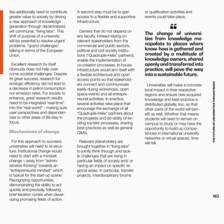 THEFUTUREOFUNIVERSITIESTHOUGHTBOOK
163
or qualification activities and
events could take place.
The change of universi-
ties from knowledge mo-
nopolists to places where
know-how is gathered and
created by a multitude of
knowledge owners, shared
openly and transferred into
practice, will pave the way
into a sustainable future.
“
ties additionally need to contribute
greater value to society by driving
a new approach of knowledge
generation through decentralized,
yet communal, “living labs“. This
shift of purpose of a university
will be essential to resolve urgent
problems, “grand challenges“
talking in terms of the European
Union.
Excellent research by itself
obviously does not help over-
come societal challenges. Despite
its great success, research for
ecologic efficiency did not lead to
a decrease in petrol consumption
nor emission rates. For society to
enhance, great research results
need to be integrated “real-time”
into the “real-world” - making sure
user perspectives and dependen-
cies to other areas of life stay in
focus.
Mechanisms of change
For this approach to succeed,
universities will need to re-struc-
ture. Institutional change would
need to start with a mindset
change – away from “admin-
istrative thinking” towards an
“entrepreneurial mindset” which
is typical for the start-up scene:
Recognizing opportunities,
demonstrating the ability to act
quickly and precisely, following
brief iteration cycles when devel-
oping promising fields of action.
A second step must be to gain
access to a flexible and supportive
infrastructure.
Centers that do not depend on
any faculty, instead relying on
relevant stakeholders from the
commercial and public sectors,
political and civil society institu-
tions (“Quadruple-Helix” partners),
enable the implementation of
co-creation processes. In-house
infrastructure would arm itself with
a flexible architecture and open
access points so that stakehold-
ers connect and communicate
easily during workshops, open
space events and all entrepre-
neurial activities. In practice,
several activities take place that
encourage the exchange of all
“Quadruple-Helix” partners about
the progress and do-ability of ex-
isting transfer processes, sharing
best-practices as well as general
Q&As.
Relevant stakeholders are
brought together in “living labs”
to jointly think through and tack-
le challenges that are rising in
particular fields of society and/ or
having an impact on specific re-
gional areas. In particular, transfer
projects, interdisciplinary forums
Universities will make a concrete
local impact in their respective
regions and ensure new acquired
knowledge and best-practice is
distributed globally, too, so that
other parts of the world will ben-
efit as well. Whether that means
students will need to remain on
campus to study or may have the
opportunity to build up compe-
tencies in international university
networks or virtual spaces, time
will tell.
 