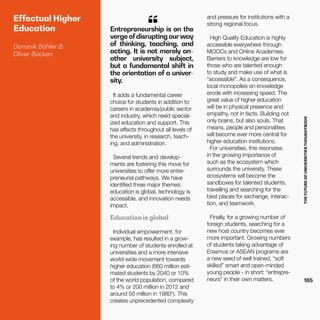 THEFUTUREOFUNIVERSITIESTHOUGHTBOOK
165
Effectual Higher
Education
Dominik Böhler &
Oliver Bücken
It adds a fundamental career
choice for students in addition to
careers in academia/public sector
and industry, which need special-
ized education and support. This
has effects throughout all levels of
the university, in research, teach-
ing, and administration.
Several trends and develop-
ments are fostering this move for
universities to offer more entre-
preneurial pathways. We have
identified three major themes:
education is global, technology is
accessible, and innovation needs
impact.
Education is global
Individual empowerment, for
example, has resulted in a grow-
ing number of students enrolled at
universities and a more intensive
world-wide movement towards
higher education (660 million esti-
mated students by 2040 or 10%
of the world population, compared
to 4% or 200 million in 2012 and
around 50 million in 1980¹). This
creates unprecedented complexity
and pressure for institutions with a
strong regional focus.
High Quality Education is highly
accessible everywhere through
MOOCs and Online Academies.
Barriers to knowledge are low for
those who are talented enough
to study and make use of what is
“accessible”. As a consequence,
local monopolies on knowledge
erode with increasing speed. The
great value of higher education
will be in physical presence and
empathy, not in facts. Building not
only brains, but also souls. That
means, people and personalities
will become ever more central for
higher education institutions.
For universities, this resonates
in the growing importance of
such as the ecosystem which
surrounds the university. These
ecosystems will become the
sandboxes for talented students,
travelling and searching for the
best places for exchange, interac-
tion, and teamwork.
Finally, for a growing number of
foreign students, searching for a
new host country becomes ever
more important. Growing numbers
of students taking advantage of
Erasmus or ASEAN programs are
a new seed of well trained, “soft
skilled” smart and open-minded
young people - in short: “entrepre-
neurs” in their own matters.
Entrepreneurship is on the
vergeofdisruptingourway
of thinking, teaching, and
acting. It is not merely an-
other university subject,
but a fundamental shift in
the orientation of a univer-
sity.
“
 