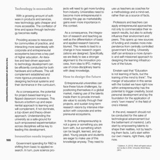 THEFUTUREOFUNIVERSITIESTHOUGHTBOOK
166
1
Calderon, A. (2015). What will higher educa-
tion be like in 2040. University World News,
(381).
Technology is accessible
With a growing amount of soft-
ware in products and services,
new technology gets cheaper and
more accessible. The conflation of
time and space through technolo-
gy becomes reality.
Providing access to resources
for communities of practice, and
interacting more seamlessly with
corporate and entrepreneurial
ecosystems becomes a key part
of higher education. An itera-
tive and test-driven approach
to technology development can
be efficiently conducted for both
hardware and software. This will
complement established and
more rigorous procedures to
designing technical systems and
their dominance in the curriculum.
As a consequence, the potential
for project-based learning in a
flipped classroom increases. This
favours a bottom-up and expe-
riential approach to learning and
will complement, if not dominate,
a top-down and theory-driven
approach. Understanding the
university as a safe-ground for
such empowered experimentation
across disciplines will be key to
leading this development.
Innovation needs impact
Government spending for R&D is
shifting from basic to applied re-
search. In turn, pure science pro-
jects will need to get more funding
from industry. Universities need to
become more entrepreneurial in
closing this gap as marketability
gains even more importance in
this context.
As a consequence, the integra-
tion of research and teaching as
well as the differentiation of basic
and applied research become
blurred. This needs to lead to a
change in how research organi-
zations are designed. Specifically,
we are likely to see a stronger
alignment to the innovation pro-
cess, from idea to IPO, making
use of cross-disciplinary teams
with deep knowledge.
How to design the future
Entrepreneurial universities can
face these future challenges, by
positioning themselves in a global
market, making use of the talents
inside them to provide immedi-
ate value to society through their
projects, and sustain long-term
research visions by intensive inter-
action with corporate and entre-
preneurial ecosystems.
In the end, entrepreneurship is
not a gene or something you are
born with, but something which
can be taught, learned, and ap-
plied. Young people and students
are eager to make use of this
knowledge anyway. They need to
use us teachers as coaches for
a methodology and a mind-set,
rather than as a source of facts.
Professors and teachers can
apply entrepreneurial approaches
not only to commercialize their re-
search results, but also to actively
influence their environment and
peers. This opens up new sources
of funding and creates more inde-
pendence from centrally controlled
government funding. University
staff can embrace a more dynam-
ic and self-missioned approach to
designing the learning infrastruc-
ture of the future.
Einstein said that “Education
is not learning of facts, but the
training of the mind to think”. The
merger of education in this sense
with the toolset we have right now
within entrepreneurship has the
potential to trigger creativity, boost
personal development and lay the
foundation for the application of
one’s “own means” in the field of
one`s interest.
In the end, research should not
be conducted for the sake of
technological advancement but
the betterment of mankind. Let’s
start by empowering talents to
shape their realities, not by teach-
ing them facts. Let’s start within
our own means, right there, right
now.
 