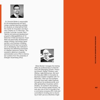 THEFUTUREOFUNIVERSITIESTHOUGHTBOOK
167
Dr. Dominik Böhler is responsible
for the entrepreneurial and tech-
nology-oriented teaching activities
for students at UnternehmerTUM,
the Center for Innovation and Busi-
ness Creation at TU München. This
includes curricular courses (Tech-
Talents) and personal development
programs (Manage&More) at TU
München (TUM) and beyond. Focal
fields are personality development,
design thinking, technology devel-
opment, and business modeling.
Dominik and his team put empha-
sis on developing new methods in
teaching and delivering prototypes
in a flipped classroom setting. He
received a diploma in business
administration and a PhD in informa-
tion systems from the University of
Erlangen-Nuremberg (FAU).
Oliver Bücken manages the training
offers for professionals at Unterneh-
merTUM (Managing Growth, Financ-
ing Growth, Design Thinking, Lean
Startup, Agile Bootcamps, etc) and
the Executive MBA in Innovation &
Business Creation (together with TU
München). Start-ups and entrepre-
neurship have been salient features
throughout his professional life, and
after graduating in business admin-
istration, he worked in the banking
and in the venture capital industry. He
was also one of the co-founder of an
e-commerce company (IPO, Exit) and
committed to funding and co-found-
ing of start-ups as a Business Angel. THEFUTUREOFUNIVERSITIESTHOUGHTBOOK
167
 