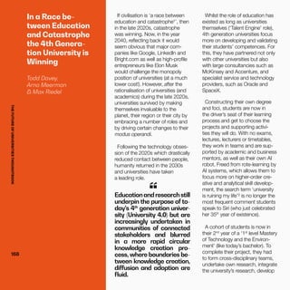THEFUTUREOFUNIVERSITIESTHOUGHTBOOK
168168
If civilisation is ‘a race between
education and catastrophe¹’, then
in the late 2020s, catastrophe
was winning. Now, in the year
2040, reflecting back it would
seem obvious that major com-
panies like Google, LinkedIn and
Bright.com as well as high-profile
entrepreneurs like Elon Musk
would challenge the monopoly
position of universities (at a much
lower cost!). However, after the
rationalisation of universities (and
academics) during the late 2020s,
universities survived by making
themselves invaluable to the
planet, their region or their city by
embracing a number of roles and
by driving certain changes to their
modus operandi.
Following the technology obses-
sion of the 2020s which drastically
reduced contact between people,
humanity returned in the 2030s
and universities have taken
a leading role.
Educationandresearchstill
underpin the purpose of to-
day’s 4th
generation univer-
sity (University 4.0) but are
increasingly undertaken in
communities of connected
stakeholders and blurred
in a more rapid circular
knowledge creation pro-
cess, where boundaries be-
tween knowledge creation,
diffusion and adoption are
fluid.
“
Whilst the role of education has
existed as long as universities
themselves (‘Talent Engine’ role),
4th generation universities focus
more on developing and validating
their students’ competences. For
this, they have partnered not only
with other universities but also
with large consultancies such as
McKinsey and Accenture, and
specialist service and technology
providers, such as Oracle and
SpaceX.
Constructing their own degree
and foci, students are now in
the driver’s seat of their learning
process and get to choose the
projects and supporting activi-
ties they will do. With no exams,
lectures, lecturers or timetables,
they work in teams and are sup-
ported by academic and business
mentors, as well as their own AI
robot. Freed from rote-learning by
AI systems, which allows them to
focus more on higher-order cre-
ative and analytical skill develop-
ment, the search term ‘university
is ruining my life’² is no longer the
most frequent comment students
speak to Siri (who just celebrated
her 35th
year of existence).
A cohort of students is now in
their 2nd
year of a ‘1st
level Mastery
of Technology and the Environ-
ment’ (like today’s bachelor). To
complete their project, they had
to form cross-disciplinary teams,
undertake own research, integrate
the university’s research, develop
In a Race be-
tween Education
and Catastrophe
the 4th Genera-
tion University is
Winning
Todd Davey,
Arno Meerman
& Max Riedel
THEFUTUREOFUNIVERSITIESTHOUGHTBOOK
 