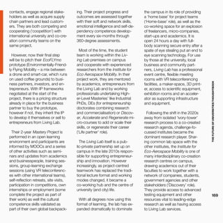 THEFUTUREOFUNIVERSITIESTHOUGHTBOOK
169
ing. Their project progress and
outcomes are assessed together
with their soft and network skills,
emotional intelligence and self-de-
pendency competence develop-
ment every six-months through
360-degree assessments.
Most of the time, the student
team is working within the Liv-
ing Lab premises on campus
and cooperate with experienced
researchers from the Institute for
Eco Aerospace Mobility. In their
project work, they are mentored
by academics, entrepreneurs from
the Living Lab and by working
professionals undertaking High-
er-Level Masteries’ like Industrial
PhDs, DEs (for entrepreneurship
doctorates combining research
and commercialisation) or Discov-
er, Accelerate and Regenerate mi-
cro-courses to add or scale their
skills, or regenerate their career
(‘Life partner’ role).
The Living Lab itself is a pub-
lic-private partnership set up on
campus in the late 2010s respon-
sible for supporting entrepreneur-
ship and innovation. However
increasingly, as project-centred
teamwork has replaced the tradi-
tional lecture format and working
modes changed, it became a
co-working hub and the centre of
university (and city) life.
With all degrees now using this
format of learning, the lab has ex-
panded dramatically to dominate
the campus in its role of providing
a ‘home base’ for project teams
(‘Home-base’ role), as well as the
co-working space for an explosion
of freelancers, micro-companies,
start-ups and academics. It is
open 24 hours a day with full-
body scanning secure entry after a
spate of eye stealing put an end to
eye scanning technology. For use
by those at the university, local
business and community part-
ners, Living Lab has a professional
event centre, flexible meeting
rooms with VR teleconferencing
facilities, a maker-space, 3D print-
er, access to scientific equipment,
exhibition rooms and an acceler-
ator as supporting infrastructure
and equipment.
Following the shift in the 2020s
away from isolated ‘ivory-tower’
research process to a co-created
research agenda, challenge-fo-
cussed institutes became the
dominant research player. Shar-
ing common lab space with the
other institutes, the Institute for
Eco-Aerospace Mobility is one of
many interdisciplinary co-creation
research centres on campus,
drawing academics out of their
faculties to work together with a
network of companies, students,
government agencies and other
stakeholders (‘Discovery’ role).
They provide access to advanced
testing equipment and other
resources vital to leading-edge
research as well as having access
to Living Lab services.
contacts, engage regional stake-
holders as well as acquire supply
chain partners and lead custom-
ers. They are both competing and
cooperating (‘coopetition’) with
international university and co-cre-
ation community teams on the
same project.
However, now their final step
will be to pitch their EcoFLYmo
prototype (Environmentally-Friend-
ly Flying Mobility – a mix between
a drone and smart-car, which runs
on used coffee grounds) to busi-
ness partners, investors, and en-
trepreneurs. With IP frameworks
negotiated at the start of the
project, there is a pricing structure
already in place for the business
partner to buy the prototype,
however if not, they inherit the IP
to develop it themselves or sell to
entrepreneurs from Living Lab.
Their 2-year Mastery Project is
performed in an open learning
environment and participants are
informed by MOOCs and a series
of other activities such as semi-
nars and updates from academics
and businesspeople, training ses-
sions, group-learning exchange
sessions (using VR teleconferenc-
es with other international teams),
self-reflection retreats, site visits,
participation in competitions, own
internships or employment (some
complete the project as part of
their work) as well the cultural
competence skills validated as
part of their own global backpack-
 