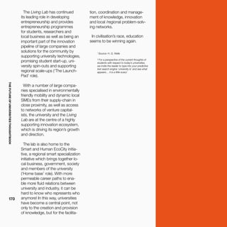THEFUTUREOFUNIVERSITIESTHOUGHTBOOK
170
1
Source: H. G. Wells
² For a perspective of the current thoughts of
students with respect to today’s universities,
we invite the reader to type into your predictive
text search engine ‘university is’ and see what
appears… it is a little scary!
The Living Lab has continued
its leading role in developing
entrepreneurship and provides
entrepreneurship programmes
for students, researchers and
local business as well as being an
important part of the innovation
pipeline of large companies and
solutions for the community by
supporting university technologies,
promising student start-up, uni-
versity spin-outs and supporting
regional scale-ups (‘The Launch-
Pad’ role).
With a number of large compa-
nies specialised in environmentally
friendly mobility and dynamic local
SMEs from their supply-chain in
close proximity, as well as access
to networks of venture capital-
ists, the university and the Living
Lab are at the centre of a highly
supporting innovation ecosystem,
which is driving its region’s growth
and direction.
The lab is also home to the
Smart and Human EcoCity initia-
tive, a regional smart specialization
initiative which brings together lo-
cal business, government, society
and members of the university
(‘Home base’ role). With more
permeable career paths to ena-
ble more fluid relations between
university and industry, it can be
hard to know who represents who
anymore! In this way, universities
have become a central point, not
only to the creation and provision
of knowledge, but for the facilita-
tion, coordination and manage-
ment of knowledge, innovation
and local /regional problem-solv-
ing networks.
In civilisation’s race, education
seems to be winning again.
 