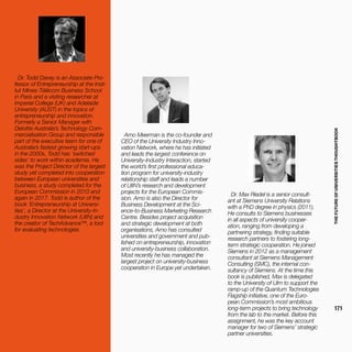 THEFUTUREOFUNIVERSITIESTHOUGHTBOOK
171
Dr. Todd Davey is an Associate Pro-
fessor of Entrepreneurship at the Insti-
tut Mines-Télécom Business School
in Paris and a visiting researcher at
Imperial College (UK) and Adelaide
University (AUST) in the topics of
entrepreneurship and innovation.
Formerly a Senior Manager with
Deloitte Australia’s Technology Com-
mercialisation Group and responsible
part of the executive team for one of
Australia’s fastest growing start-ups
in the 2000s, Todd has ‘switched
sides’ to work within academia. He
was the Project Director of the largest
study yet completed into cooperation
between European universities and
business, a study completed for the
European Commission in 2010 and
again in 2017. Todd is author of the
book ‘Entrepreneurship at Universi-
ties’, a Director at the University-In-
dustry Innovation Network (UIIN) and
the creator of TechAdvance™, a tool
for evaluating technologies.
Arno Meerman is the co-founder and
CEO of the University Industry Inno-
vation Network, where he has initiated
and leads the largest conference on
University-Industry Interaction, started
the world’s first professional educa-
tion program for university-industry
relationship staff and leads a number
of UIIN’s research and development
projects for the European Commis-
sion. Arno is also the Director for
Business Development at the Sci-
ence-to-Business Marketing Research
Centre. Besides project acquisition
and strategic development at both
organisations, Arno has consulted
universities and government and pub-
lished on entrepreneurship, innovation
and university-business collaboration.
Most recently he has managed the
largest project on university-business
cooperation in Europe yet undertaken.
Dr. Max Riedel is a senior consult-
ant at Siemens University Relations
with a PhD degree in physics (2011).
He consults to Siemens businesses
in all aspects of university cooper-
ation, ranging from developing a
partnering strategy, finding suitable
research partners to fostering long-
term strategic cooperation. He joined
Siemens in 2012 as a management
consultant at Siemens Management
Consulting (SMC), the internal con-
sultancy of Siemens. At the time this
book is published, Max is delegated
to the University of Ulm to support the
ramp-up of the Quantum Technologies
Flagship initiative, one of the Euro-
pean Commission’s most ambitious
long-term projects to bring technology
from the lab to the market. Before this
assignment, he was the key account
manager for two of Siemens’ strategic
partner universities.
 