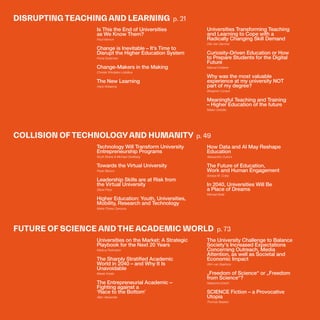 THEFUTUREOFUNIVERSITIESTHOUGHTBOOK
19
DISRUPTING TEACHING AND LEARNING p. 21
COLLISION OF TECHNOLOGYAND HUMANITY p. 49
FUTURE OF SCIENCE AND THE ACADEMIC WORLD p. 73
Is This the End of Universities
as We Know Them?
Paul Hannon
Change is Inevitable – It’s Time to
Disrupt the Higher Education System
Fiona Godsman
Change-Makers in the Making
Christer Windeløv-Lidzélius
The New Learning
Hans Wissema
Technology Will Transform University
Entrepreneurship Programs
Scott Shane & Michael Goldberg
Towards the Virtual University
Paolo Bianco
Leadership Skills are at Risk from
the Virtual University
Steve Price
Higher Education: Youth, Universities,
Mobility, Research and Technology
Maria Chiara Carrozza
Universities on the Market: A Strategic
Playbook for the Next 20 Years
Markus Perkmann
The Sharply Stratified Academic
World in 2040 – and Why It Is
Unavoidable
Marek Kwiek
The Entrepreneurial Academic –
Fighting against a
‘Race to the Bottom’
Allen Alexander
Universities Transforming Teaching
and Learning to Cope with a
Radically Changing Skill Demand
Dirk Van Damme
Curiosity-Driven Education or How
to Prepare Students for the Digital
Future
Manuel Dolderer
Why was the most valuable
experience at my university NOT
part of my degree?
Benjamin Conard
Meaningful Teaching and Training
– Higher Education of the future
Marko Grdošic
How Data and AI May Reshape
Education
Alessandro Curioni
The Future of Education,
Work and Human Engagement
Soraya M. Coley
In 2040, Universities Will Be
a Place of Dreams
Michael Bolle
The University Challenge to Balance
Society's Increased Expectations
Concerning Outreach, Media
Attention, as well as Societal and
Economic Impact
Wim van Saarloos
„Freedom of Science“ or „Freedom
from Science“?
Natascha Eckert
SCIENCE Fiction – a Provocative
Utopia
Thomas Baaken
 