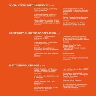 THEFUTUREOFUNIVERSITIESTHOUGHTBOOK
20
SOCIALLY ENGAGED UNIVERSITY p. 95
UNIVERSITY-BUSINESS COOPERATION p. 117
INSTITUTIONAL CHANGE p. 145
The Civic University: Confronting
Future Challenges
John Goddard
Is University Research Aiming to
Address What Really Matters?
Manuel Alonso
Mission-Based Universities Driving
Cross-Sector Collaboration to Meet
UNs Sustainable Development Goals
Søren Bregenholt
Universities – Engagement or
Irrelevance – in 2040
Peter Rohan
University-Industry Collaboration
in the “Asian Century”
Rajiv Dhawan
2040: When Universities and
Businesses Will Work in Symbiosis
Arnaldo Abruzzini
Collaboration for a More Relevant
Education
Najib Abusalbi
Rethink Regulation and Business
Models – a Blueprint to Release
Universities from the Shackles
Andreas Altmann
Universities in the Global Networks
of the Future
Sanni Grahn-Laasonen
Getting out of the Silos – Two
Suggestions
Michel Bénard
Will European Universities in 2040
Still Teach and Research?
Rolf Tarrach & Lidia Borrell-Damian
Facilitating Entrepreneurship in
Communities to Augment University
Engagement: Can This Wait for the
Future?
Noel Lindsay
Radical Epistemic Reset: Educating
for Just Communities Worldwide
Kevin Kecskes
Co-Creating Value: The Present
and Future of Higher Education
Carolin Plewa, Victoria Galán-Muros & Balzhan Orazbayeva
Universities Inside out: Situating
University-Business Co-Operation
at the Centre of the Student Learning
Journey
Keith Herrmann
Tearing Down Real Walls:
A Place-Based
Approach to University-Industry
Collaboration
Julie Wagner
Adhocracy Now
Mikko Korpela & Toni Pienonen
New Learning Approaches Needed
Rumyana Trencheva
How to Picture Universities in 2040?
Enrique Cabrero-Mendoza
A Pathway to a Sustainable Future
through New Ways of Learning and
Applying Knowledge
Klaus Sailer & Mirko Franck
Effectual Higher Education
Dominik Böhler & Oliver Bücken
In a Race between Education and
Catastrophe the 4th Generation
University is Winning
Todd Davey, Arno Meerman & Max Riedel
 