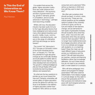THEFUTUREOFUNIVERSITIESTHOUGHTBOOK
23
Is This the End of
Universities as
We Know Them?
Paul Hannon
It is evident that across the
globe, higher education institu-
tions are under pressure from
many directions – the economy
and lack of government fund-
ing, growth in demand, growth
in competition, and of course
advances in technology – perhaps
even becoming unviable1
.
Whilst until now, the education
industry has been quite immune
to the huge disruptive factors that
have redesigned and restructured
many other global industries such
as print, media, music, commu-
nications, manufacturing etc., are
we on the verge of a disruptive
shift that will change our sector
forever?
The current ‘hot’ discourse in
2017 focuses on Schwab’s notion
of the fourth industrial revolu-
tion2
, or Industry 4.0. This has
the potential for huge disruptive
change as we continually develop
and build platforms better able to
understand human learning, cog-
nitive development and emotions.
The growth in Artificial Intelligence
(AI) and Virtual Reality (VR) could
revolutionise learning design,
delivery and assessment.
So what are the key questions to
ponder as we move toward this
new era? Certainly universities will
remain pillars of higher education
across the globe but will they con-
tinue to be leaders in the delivery
of higher education (rather than
research)? Who will be our future
consumers and customers? Who
will be our learners in 2040 and
how will they want to learn and
why?
We often ask ourselves what
should we teach, to whom, when,
how and why. These are now
critical questions as the available
options outside of the university
continue to grow, as the na-
ture and needs of new learners
change, and as demands for
new types of graduates increase.
Should students drive what they
learn, when, how and who with,
particularly when they are paying
more for their education? Will we
no longer have traditional lecturers
but engage educators whose role
it is to co-ordinate and engage
with students on a co-learning
basis? Does this mean we will
need different types of educators
across our institutions and the
sector? We will need educators
as coaches, mentors and learning
facilitators rather than knowledge
deliverers. As such these educa-
tors do not need to be university
staff, or even based on a campus.
Who will drive pedagogic inno-
vations and programme design
parameters? Will other external
stakeholders more deeply engage
in curricula design as they seek to
ensure that graduates are fit for
their purpose and institutions keep
pace with technological advance-
ments in delivery?
 