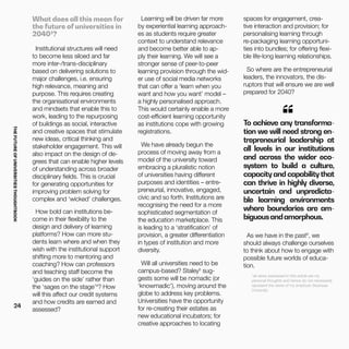 THEFUTUREOFUNIVERSITIESTHOUGHTBOOK
24
What does all this mean for
the future of universities in
20403
?
Institutional structures will need
to become less siloed and far
more inter-/trans-disciplinary
based on delivering solutions to
major challenges, i.e. ensuring
high relevance, meaning and
purpose. This requires creating
the organisational environments
and mindsets that enable this to
work, leading to the repurposing
of buildings as social, interactive
and creative spaces that stimulate
new ideas, critical thinking and
stakeholder engagement. This will
also impact on the design of de-
grees that can enable higher levels
of understanding across broader
disciplinary fields. This is crucial
for generating opportunities for
improving problem solving for
complex and ‘wicked’ challenges.
How bold can institutions be-
come in their flexibility to the
design and delivery of learning
platforms? How can more stu-
dents learn where and when they
wish with the institutional support
shifting more to mentoring and
coaching? How can professors
and teaching staff become the
‘guides on the side’ rather than
the ‘sages on the stage’4
? How
will this affect our credit systems
and how credits are earned and
assessed?
To achieve any transforma-
tion we will need strong en-
trepreneurial leadership at
all levels in our institutions
and across the wider eco-
system to build a culture,
capacity and capability that
can thrive in highly diverse,
uncertain and unpredicta-
ble learning environments
where boundaries are am-
biguousandamorphous.
“
As we have in the past6
, we
should always challenge ourselves
to think about how to engage with
possible future worlds of educa-
tion.
*all views expressed in this article are my
personal thoughts and hence do not necessarily
represent the views of my employer Swansea
University.
Learning will be driven far more
by experiential learning approach-
es as students require greater
context to understand relevance
and become better able to ap-
ply their learning. We will see a
stronger sense of peer-to-peer
learning provision through the wid-
er use of social media networks
that can offer a ‘learn when you
want and how you want’ model –
a highly personalised approach.
This would certainly enable a more
cost-efficient learning opportunity
as institutions cope with growing
registrations.
We have already begun the
process of moving away from a
model of the university toward
embracing a pluralistic notion
of universities having different
purposes and identities – entre-
preneurial, innovative, engaged,
civic and so forth. Institutions are
recognising the need for a more
sophisticated segmentation of
the education marketplace. This
is leading to a ‘stratification’ of
provision, a greater differentiation
in types of institution and more
diversity.
Will all universities need to be
campus-based? Staley5
sug-
gests some will be nomadic (or
‘knowmadic’), moving around the
globe to address key problems.
Universities have the opportunity
for re-creating their estates as
new educational incubators; for
creative approaches to locating
spaces for engagement, crea-
tive interaction and provision; for
personalising learning through
re-packaging learning opportuni-
ties into bundles; for offering flexi-
ble life-long learning relationships.
So where are the entrepreneurial
leaders, the innovators, the dis-
ruptors that will ensure we are well
prepared for 2040?
 