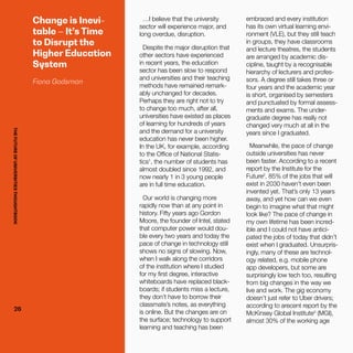 THEFUTUREOFUNIVERSITIESTHOUGHTBOOK
26
Change is Inevi-
table – It’s Time
to Disrupt the
Higher Education
System
Fiona Godsman
…I believe that the university
sector will experience major, and
long overdue, disruption.
Despite the major disruption that
other sectors have experienced
in recent years, the education
sector has been slow to respond
and universities and their teaching
methods have remained remark-
ably unchanged for decades.
Perhaps they are right not to try
to change too much, after all,
universities have existed as places
of learning for hundreds of years
and the demand for a university
education has never been higher.
In the UK, for example, according
to the Office of National Statis-
tics1
, the number of students has
almost doubled since 1992, and
now nearly 1 in 3 young people
are in full time education.
Our world is changing more
rapidly now than at any point in
history. Fifty years ago Gordon
Moore, the founder of Intel, stated
that computer power would dou-
ble every two years and today the
pace of change in technology still
shows no signs of slowing. Now,
when I walk along the corridors
of the institution where I studied
for my first degree, interactive
whiteboards have replaced black-
boards; if students miss a lecture,
they don’t have to borrow their
classmate’s notes, as everything
is online. But the changes are on
the surface; technology to support
learning and teaching has been
embraced and every institution
has its own virtual learning envi-
ronment (VLE), but they still teach
in groups, they have classrooms
and lecture theatres, the students
are arranged by academic dis-
cipline, taught by a recognisable
hierarchy of lecturers and profes-
sors. A degree still takes three or
four years and the academic year
is short, organised by semesters
and punctuated by formal assess-
ments and exams. The under-
graduate degree has really not
changed very much at all in the
years since I graduated.
Meanwhile, the pace of change
outside universities has never
been faster. According to a recent
report by the Institute for the
Future2
, 85% of the jobs that will
exist in 2030 haven’t even been
invented yet. That’s only 13 years
away, and yet how can we even
begin to imagine what that might
look like? The pace of change in
my own lifetime has been incred-
ible and I could not have antici-
pated the jobs of today that didn’t
exist when I graduated. Unsurpris-
ingly, many of these are technol-
ogy related, e.g. mobile phone
app developers, but some are
surprisingly low tech too, resulting
from big changes in the way we
live and work. The gig economy
doesn’t just refer to Uber drivers;
according to arecent report by the
McKinsey Global Institute3
(MGI),
almost 30% of the working age
THEFUTUREOFUNIVERSITIESTHOUGHTBOOK
26
 