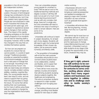THEFUTUREOFUNIVERSITIESTHOUGHTBOOK
27
“If they get it right, universi-
ties will continue to be cen-
tresofknowledgeexchange
for centuries to come; crea-
tive, exciting places where
people from many organi-
sations and businesses can
come together to collabo-
rate and to challenge each
other to tackle society’s
challenges.
population in the US and Europe
are independent workers.
Beyond the realms of higher ed-
ucation, the pace of technological
change has contributed to the de-
cline of traditional jobs, but it has
also created many opportunities.
People are now employed in roles
and in industries that simply did
not exist just ten years ago, and
can expect to experience several
career changes in their working
lives. The impact of the rapidly
changing workplace on the future
career prospects of our students
can be hard for teaching staff to
recognise; however, when so little
has changed in the way that uni-
versities themselves operate.
So how can we prepare our
students for a future that we
cannot predict, in a world of rapid
change? Traditional education
provides an essential foundation
of technical knowledge, but with
such a fast pace of change that
is not enough. According to the
World Economic Forum4
, the
skills we need today are entrepre-
neurial: complex problem solving
abilities, creativity, cognitive flex-
ibility. Our young people need to
learn new ways to work, and we
need to support them by giving
them the opportunities to shape
the future. For some that will be
starting their own businesses,
but for many it will be using these
skills and outlook to change the
way the organisations that employ
them operate.
How can universities prepare
young people for uncertain fu-
tures? Will we see an end to the
traditional teaching methods and
degree courses or will they still
exist, but as part of a much more
diverse learning environment?
Just as with any complex chal-
lenge, there isn’t a single solu-
tion and universities will need to
embrace new ways of working in
order to remain relevant. Here are
some of my
predictions.
Universities will continue to teach
in subject disciplines, for at least
part of any degree. Students will
still need to gain the fundamental
knowledge of their chosen dis-
cipline, just as everyone needs
numeracy and literacy skills.
•	 The acquisition of knowledge
will not be the main purpose.
Universities will provide an envi-
ronment where students learn
to be collaborative, creative
and flexible, and to apply their
knowledge in diverse ways.
•	 There will be more cross-dis-
ciplinary courses and projects
that will bring students studying
diverse subjects together, like
healthcare and engineering.
This aims to empower students
to respond to major societal
challenges such as aging pop-
ulations.
•	 The building infrastructure will
change, providing more flexible
spaces for new ways of collab-
orative working.
•	 Businesses will work much
more closely with universities,
bringing an external perspective
and applied knowledge and
playing a major role in student
education via new schemes
such as graduate level appren-
ticeships5
.
•	 Universities will embrace flex-
ible, life-long learning, moving
away from the 3 or 4 year first
degree.
We cannot say for sure how our
universities will look in 2040, but
people will always need to learn,
and the rapid pace of change
makes lifelong learning even more
important. Universities must en-
able students at any stage of life
to grasp the opportunities of the
future, whatever they may be.
 