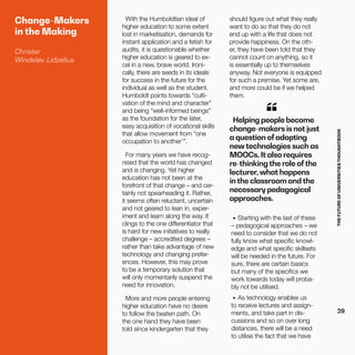 THEFUTUREOFUNIVERSITIESTHOUGHTBOOK
29
With the Humboldtian ideal of
higher education to some extent
lost in marketisation, demands for
instant application and a fetish for
audits, it is questionable whether
higher education is geared to ex-
cel in a new, brave world. Ironi-
cally, there are seeds in its ideals
for success in the future for the
individual as well as the student.
Humboldt points towards “culti-
vation of the mind and character”
and being “well-informed beings”
as the foundation for the later,
easy acquisition of vocational skills
that allow movement from “one
occupation to another1
”.
For many years we have recog-
nised that the world has changed
and is changing. Yet higher
education has not been at the
forefront of that change – and cer-
tainly not spearheading it. Rather,
it seems often reluctant, uncertain
and not geared to lean in, exper-
iment and learn along the way. It
clings to the one differentiator that
is hard for new initiatives to really
challenge – accredited degrees –
rather than take advantage of new
technology and changing prefer-
ences. However, this may prove
to be a temporary solution that
will only momentarily suspend the
need for innovation.
More and more people entering
higher education have no desire
to follow the beaten path. On
the one hand they have been
told since kindergarten that they
should figure out what they really
want to do so that they do not
end up with a life that does not
provide happiness. On the oth-
er, they have been told that they
cannot count on anything, so it
is essentially up to themselves
anyway. Not everyone is equipped
for such a premise. Yet some are,
and more could be if we helped
them.
Helping people become
change-makers is not just
a question of adopting
new technologies such as
MOOCs. It also requires
re-thinking the role ofthe
lecturer, what happens
in the classroom and the
necessary pedagogical
approaches.
•	 Starting with the last of these
– pedagogical approaches – we
need to consider that we do not
fully know what specific knowl-
edge and what specific skillsets
will be needed in the future. For
sure, there are certain basics
but many of the specifics we
work towards today will proba-
bly not be utilised.
•	 As technology enables us
to receive lectures and assign-
ments, and take part in dis-
cussions and so on over long
distances, there will be a need
to utilise the fact that we have
Change-Makers
in the Making
Christer
Windeløv-Lidzélius
“
 