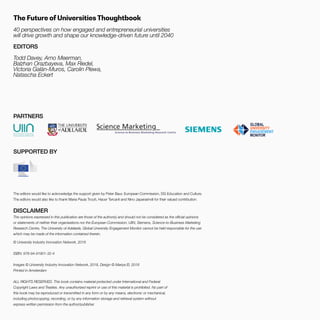 THEFUTUREOFUNIVERSITIESTHOUGHTBOOK
3
© University Industry Innovation Network, 2018
ISBN: 978-94-91901-32-4
Images © University Industry Innovation Network, 2018, Design © Mariya El, 2018
Printed in Amsterdam
ALL RIGHTS RESERVED. This book contains material protected under International and Federal
Copyright Laws and Treaties. Any unauthorized reprint or use of this material is prohibited. No part of
this book may be reproduced or transmitted in any form or by any means, electronic or mechanical,
including photocopying, recording, or by any information storage and retrieval system without
express written permission from the author/publisher.
DISCLAIMER
The opinions expressed in this publication are those of the author(s) and should not be considered as the official opinions
or statements of neither their organisations nor the European Commission. UIIN, Siemens, Science-to-Business Marketing
Research Centre, The University of Adelaide, Global University Engagement Monitor cannot be held responsible for the use
which may be made of the information contained therein.
The Future of Universities Thoughtbook
40 perspectives on how engaged and entrepreneurial universities
will drive growth and shape our knowledge-driven future until 2040
EDITORS
Todd Davey, Arno Meerman,
Balzhan Orazbayeva, Max Riedel,
Victoria Galán-Muros, Carolin Plewa,
Natascha Eckert
PARTNERS
SUPPORTED BY
The editors would like to acknowledge the support given by Peter Baur, European Commission, DG Education and Culture.
The editors would also like to thank Maria Paula Troutt, Hacer Tercanli and Nino Japarashvili for their valued contribution.
 