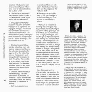 THEFUTUREOFUNIVERSITIESTHOUGHTBOOK
30
people in virtually same room
for a number of years. If there
is no need for classical lectures
per se, then what?
•	 If the lecturer is not to teach,
then what are they supposed to
do? What would be the ration-
ale for still having lecturers?
A timely approach to higher
education would be to broaden
the scope of its aspirations and
engage in trying out new models
and formats for research, edu-
cation and dissemination. This
does not mean giving up its higher
ideals, but instead recognising its
role as a maker of change. A few
propositions could be:
•	 Orientate towards lifelong
learning rather than mere edu-
cational programmes. Become
the active learning partner for
a person’s full life – stretching
beyond the classroom and
occupational knowledge and
skills throughout the work life.
•	 Move beyond mere knowl-
edge and skills. Competence,
attitudes, networks and expe-
riences are the keys to future
value creation.
•	 Embrace, with a critical eye,
new technology. It is not a
panacea for all problems, but
neither is it a poor alternative to
classical education. It is feasibly
an enabler for new forms of
learning.
•	 Start viewing students as
Christer Windeløv-Lidzélius is the
principal at Kaospilot, a renowned
disruptor in higher education. Kaos-
pilot is recognised by UNESCO, Fast
Company, Monocle and Business-
Week for challenging current prac-
tices by introducing highly innovative
educational design that develops
leadership and fosters entrepre-
neurship. Christer and his team are
rewriting the rubrics and introducing
new ways to advance people through
practice. His area of research at Til-
burg University and the Taos Institute
evolves around strategy, leadership
and innovation and he is also a guest
professor at Stockholm Academy of
Dramatic Arts.
Over the years he has served on
several boards and been a member
of different think-tanks in and outside
of Denmark. For more than 15 years,
he has been working in the fields of
leadership, strategy, innovation and
entrepreneurship. He has lectured
and advised companies on 5 con-
tinents and worked in more than
25 countries for private companies,
NGOs and public organisations alike.
He also contributes to both interna-
tional and Danish media.
1
Berglar, P. (1970). Wilhelm von Hum-
boldt, p. 87. and Günther, K. H. (1988).
Profiles of educators: Wilhelm von Hum-
boldt (1767–1835). Prospects, 18(1),
127-136.
co-creators of their own edu-
cation, their lecturers’ develop-
ment and the progress of the
institution itself.
•	 Our pedagogical models
need to shift from teaching to
facilitating and leading. This
requires a new skillset and
attitude.
If the future of education is
learning, this surely goes way
beyond institutional walls. Higher
education will not go away in any
likely future, but its prominence
may be highly challenged. Serv-
ing that group of people requires
new thinking and innovation from
society – and those people who
want to create the higher educa-
tion of their future need to change
their thinking and doing. Creating
makers of change – change-mak-
ers – is not a project per se. It is
something that likely will not stop.
People will need to continuously
grow and re-invent themselves to
stay relevant and unique. Here the
Humboldtian ideal lays a founda-
tion for learning how to learn and
how to adapt to changing circum-
stances.
As a lifelong learner, the
change-maker can also be a life-
long prosumer of education, pro-
vided higher education steps up
to the task – including seeing the
learner as a resource for educa-
tional design and giving them the
mandate to co-create education.
 