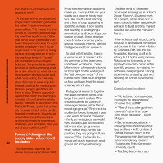 THEFUTUREOFUNIVERSITIESTHOUGHTBOOK
32
then that 55% of them feel unen-
gaged at work2
.
At the same time, employers no
longer want ‘standard’ graduates
but rather ‘made-to-measure’
personalities. This means that the
school or university diplomas rap-
idly lose their significance. Diplo-
mas serve as an intermediary be-
tween the person looking for work
and the employer – the ‘1 kg of
sugar label’. This system is being
replaced by negotiations in which
the employer brings in ‘honest’
job descriptions (free of hyper-
bole) and the potential employee
provides a pitch illuminating what
he or she stands for, what educa-
tional pattern she has taken and
what he is looking for. Naturally,
state diplomas in areas of public
interest, such as for medical prac-
titioners, judges, gas fitters, are
there to stay. There is opposition
against the notion that learning is
a matter of cost/benefit analysis.
Nancy Rothwell, in an article in the
Financial Times, posits that univer-
sity courses are not only a purely
financial investment: “Studying at
universities should be a unique
and transformational experience,
challenge your principles, take you
out of your comfort zone”3
.
Forces of change on the
supply side – educational
institutes
In universities, teaching has
always been a suppositious child;
if you want to make an academic
career you must publish and your
quality as a teacher hardly mat-
ters. The result is bad teaching
and a host of crap appearing in
scientific journals. It now seems
that teaching is undergoing a
re-evaluation and becoming a pro-
fession by itself. These changes
come from four sources: peda-
gogical research, internet, artificial
intelligence and brain research.
To start with the latter, there is
a vast amount of research into
the workings of the brain being
undertaken worldwide. These
billions worth of research is bound
to throw light on the workings of
the ‘last unknown organ’ of the
human body. That could enlighten
us how we learn, from the neuro-
science point of view.
Pedagogical research, together
with plain common sense, chal-
lenge the current system. Why
should students be working in
same-age classes, rather than in
mixed age-groups? Why should a
student be forced to repeat a year
– and waste time and motivation
- if only some subjects are weak?
Why should pupils and students
follow standard programmes
when neither they, nor the job
positions they are going to fill, are
standard? So, the trend is to-
wards self-study, learning in small
groups and individual tutoring.
Another trend is ‘phenome-
non-based learning’ as in Finland’s
Design Factory4
. Students work
on a project, either alone or in a
team; school children are perfectly
well able to build a drone, make it
beautiful and write the manual in
French.
Internet has a vast impact, partly
because of specialised companies
put courses in the market – Udac-
ity, Coursera, EdX and the like.
AI-assisted learning is still in its
infancy but it holds vast promises.
Robots at the University of Ab-
erystwyth can carry out an entire
scientific process: formulating hy-
potheses, designing and running
experiments, analysing data and
deciding on further experimenta-
tion5
.
Conclusions in short
•	 “No lectures, no classrooms,
no majors, no departments” –
Christine Ortiz at MIT6
•	 “Rise of the challenge-driven
university” rather than coer-
cion-driven education – Geoff
Mulgan
•	 End of overspecialisation –
knowing more and more about
less and less – A.D. Lindsay of
Oxford. Instead: return of the
‘Renaissance men (and women)
in transdisciplinary research
(Towards the Third Generation
University, op cit)
•	 Teaching becomes a suc-
32
THEFUTUREOFUNIVERSITIESTHOUGHTBOOK
 