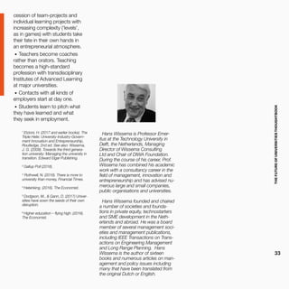 THEFUTUREOFUNIVERSITIESTHOUGHTBOOK
33
cession of team-projects and
individual learning projects with
increasing complexity (‘levels’,
as in games) with students take
their fate in their own hands in
an entrepreneurial atmosphere.
•	 Teachers become coaches
rather than orators. Teaching
becomes a high-standard
profession with transdisciplinary
Institutes of Advanced Learning
at major universities.
•	 Contacts with all kinds of
employers start at day one.
•	 Students learn to pitch what
they have learned and what
they seek in employment.
1
Etzioni, H. (2017 and earlier books). The
Triple Helix: University-Industry-Govern-
ment Innovation and Entrepreneurship,
Routledge, 2nd ed. See also: Wissema,
J. G. (2009). Towards the third genera-
tion university: Managing the university in
transition. Edward Elgar Publishing.
2
Gallup Poll (2016).
3
Rothwell, N. (2016). There is more to
university than money, Financial Times.
4
Helsinking. (2016). The Economist.
5
Dodgson, M., & Gann, D. (2017) Univer-
sities have sown the seeds of their own
disruption.
6
Higher education – flying high. (2016).
The Economist.
Hans Wissema is Professor Emer-
itus at the Technology University in
Delft, the Netherlands, Managing
Director of Wissema Consulting
Ltd and Chair of DIWA Foundation.
During the course of his career, Prof.
Wissema has combined his academic
work with a consultancy career in the
field of management, innovation and
entrepreneurship and has advised nu-
merous large and small companies,
public organisations and universities.
Hans Wissema founded and chaired
a number of societies and founda-
tions in private equity, technostarters
and SME development in the Neth-
erlands and abroad. He was a board
member of several management soci-
eties and management publications,
including IEEE Transactions on Trans-
actions on Engineering Management
and Long Range Planning. Hans
Wissema is the author of sixteen
books and numerous articles on man-
agement and policy issues including
many that have been translated from
the original Dutch or English.
 