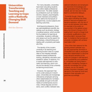 THEFUTUREOFUNIVERSITIESTHOUGHTBOOK
34
Universities
Transforming
Teaching and
Learning to Cope
with a Radically
Changing Skill
Demand
Dirk Van Damme
For many decades, universities
have been educating students
for a rather stable professional
environment. The skills needed
by professions such as medical
doctors, lawyers, psychologists,
or even historians and philoso-
phers define the framework of
programmes, course subjects and
learning outcomes.
And beyond professions, there
are well-established scientific dis-
ciplines such as physics, biology
or political science, which provide
the foundations for learning at
universities. Academic attitudes
and values such as the search for
truthfulness, critical thinking and
dealing with uncertainty permeate
all of this.
The identity of the modern
university in its teaching and
learning function rests to a great
deal on the interplay between
research-based professional
training, disciplinary education and
academic values. In essence, it is
a supply-side approach to edu-
cation and learning, which con-
structs the identity of the university
as learning environment.
However, this approach has
come under pressure in recent
years. Universities are increasingly
criticized by employers (among
other stakeholders) for not listen-
ing carefully enough to the skill
needs of contemporary econo-
mies. Critical disputes and ten-
sions, even conflict, between edu-
cational institutions and employers
on what kind of knowledge and
skills graduates bring to the labour
market, are not new and mostly
lead to a productive dialogue.
Currently though, there are
many signs indicating that these
tensions have accumulated and
became explosive, with the risk of
short circuits between both sides.
An example is the public an-
nouncement of the global consul-
tancy firm Ernst & Young in 2015
stating that it would no longer look
at university qualifications when
recruiting talent, because there
was “no evidence that success at
university correlates with achieve-
ment later in life”.
One of the main reasons for the
growing tension between sup-
ply-side approaches dominant in
universities and calls by employers
and other stakeholders to become
more demand-sensitive is the
profound changes in skill demand,
both quantitatively and qualitative-
ly. Universities are doing reason-
ably well in translating changes in
scientific knowledge into course
contents, but do not identify
similarly important changes in skill
demand in the external world and
transform their education pro-
grammes accordingly.
 