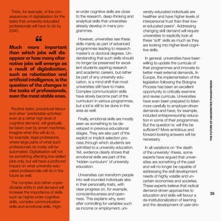 THEFUTUREOFUNIVERSITIESTHOUGHTBOOK
35
Much more important
than which jobs will dis-
appear or how many alter-
native jobs will emerge as
a result of digitalization,
such as robotisation and
artificial intelligence, is the
question of the changes in
the tasks of professionals,
even the most stable ones.
“
Routine tasks, procedural labour
and other ‘predictable activities’,
even at a rather high level of
cognitive demand, will gradually
be taken over by smart machines.
Imagine what this will do to,
for example, legal professions,
where large parts of what such
professionals do today will be
automated. Digitalisation will not
be something affecting low-skilled
jobs only, but will have a profound
impact on what university-edu-
cated professionals will do in the
future as well.
The complex and rather unpre-
dictable shifts in skill demand will
increase the importance of skills
such as higher-order cognitive
skills, complex communication
skills and emotional skills. High-
er-order cognitive skills are close
to the research, deep-thinking and
analytical skills that universities
already develop in many pro-
grammes.
However, universities see these
skills mainly as part of advanced
programmes leading to research
master’s or doctoral degrees. Un-
derstanding that such skills should
no longer be preserved for excel-
lent students aspiring research
and academic careers, but rather
be part of any university edu-
cation, is a mind shift that most
universities still have to make.
Complex communication skills
have slowly become part of the
curriculum in various programmes,
but a lot is still to be done in this
area as well.
Finally, emotional skills are mostly
seen as something to be de-
veloped in previous educational
stages. They are also part of the
explicit or implicit selection pro-
cess through which students are
admitted to a university education.
Yet, evidence clearly shows that
emotional skills are part of the
‘hidden curriculum’ of university
education.
Universities can transform people
into well-rounded individuals also
in their personality traits, with
clear progress on, for example,
conscientiousness and open-
ness. This explains why, even
after controlling for variables such
as income or employment, uni-
Think, for example, of the con-
sequences of digitalisation for the
tasks that university-educated
professionals will have to do by
2040.
versity-educated individuals are
healthier and have higher levels of
interpersonal trust than their low-
er-educated peers2
. Addressing
changing skill demand will require
universities to explicitly look at
these ‘soft’ skills as much as they
are looking into higher-level cogni-
tive skills.
In general, universities have been
willing to update the curricula of
their programmes and innovate to
better meet external demands. In
Europe, the implementation of the
legislation following the Bologna
Process has been an excellent
opportunity to critically examine
and revise curricula. Universities
have even been prepared to listen
more carefully to employer-driven
demands and have, for example,
included entrepreneurship educa-
tion in some of their programmes.
But the question is: will this be
sufficient? More ambitious and
forward-looking answers will be
necessary.
In all variations on ‘the death
of the university’-thesis, some
experts have argued that univer-
sities are something of the past
and will no longer be capable of
addressing the skill development
needs of highly volatile and un-
certain economies and societies.
These experts believe that radical
demand-driven approaches to
education and skills will favour a
de-institutionalization of learning
and the development of user-driv-
 