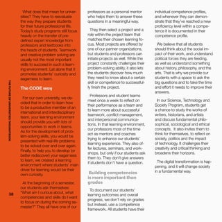THEFUTUREOFUNIVERSITIESTHOUGHTBOOK
38
What does that mean for univer-
sities? They have to reevaluate
the way they prepare students
for their future professional life.
Today’s study programs still focus
heavily on the transfer of pre-
defined expert knowledge from
professors and textbooks into
the heads of students. Teamwork
and creative problem solving are
usually not the most important
skills to succeed in such a learn-
ing environment. Let alone that it
promotes students’ curiosity and
eagerness to learn.
The CODE way
For our own university, we de-
cided that in order to learn how
to be a productive member of an
international and interdisciplinary
team, your learning environment
should provide you with lots of
opportunities to work in teams.
As for the development of prob-
lem-solving skills, you would be
presented with real-life problems
to be solved over and over again.
Finally, to help you to develop (or
better rediscover) your eagerness
to learn, we created a learning
environment where students’ main
driver for learning would be their
own curiosity.
At the beginning of a semester,
our students ask themselves:
“What am I curious about, what
competencies and skills do I want
to focus on during the coming se-
mester?” They all have one of our
professors as a personal mentor
who helps them to answer these
questions in a meaningful way.
They then select a project and a
role within the project team that
matches their chosen learning fo-
cus. Most projects are offered by
one of our partner organizations,
but students and professors can
initiate projects as well. While the
project constantly challenges their
problem-solving ability, it also lets
the students discover how much
they need to know about a certain
skill or competence to successful-
ly finish the project.
Professors and student teams
meet once a week to reflect on
their performance as a team and
to learn more about successful
teamwork, conflict management,
and interpersonal communica-
tions. In that learning environment,
our professors most of the time
act as mentors and coaches
trying to enhance our students’
learning experience. They also of-
fer lectures, seminars, and work-
shops, but only if our students ask
them to. They don’t give answers
if students don’t have a question.
Building competencies
is more important than
grades
To document our students’
learning outcomes and overall
progress, we don’t rely on grades
but instead, use a competence
framework. All students have their
individual competence profiles,
and whenever they can demon-
strate that they’ve reached a new
proficiency level within a compe-
tence it is documented in their
competence profile.
We believe that all students
should think about the social im-
pact of their work, and understand
political forces they are feeding,
as well as understand something
about history, philosophy, and the
arts. That is why we provide our
students with a space to ask the
big questions and to take the time
and effort it needs to improve their
answers.
In our Science, Technology and
Society Program, students get
a chance to study the works of
writers, historians, and artists
and discuss fundamental philo-
sophical, sociological and ethical
concepts. It also invites them to
think for themselves, to reflect on
society, politics and the impact
of technology. It challenges their
creativity and critical thinking and
broadens their horizons.
The digital transformation is hap-
pening, and it will change society
in a fundamental way.
38
THEFUTUREOFUNIVERSITIESTHOUGHTBOOK
 