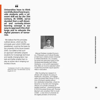 THEFUTUREOFUNIVERSITIESTHOUGHTBOOK
39
Universities have to think
carefullyabouthowtopro-
vide students with a rel-
evant skill set for the 21st
century. At CODE, we’ve
decided that a self-direct-
ed and curiosity-driven
learning concept is our
way to approach this chal-
lenge and to educate the
digital pioneers of tomor-
row.
“
We believe that the principles
outlined above, which are the
principals upon which CODE was
established, could be the basis for
the university of the future toward
2040. Our belief is that such
an approach will better prepare
students for increasingly technical
and rapidly changing labor mar-
kets and better enable them to
play an active role in shaping our
society’s future.
1
Andreessen, M. (2011). Why software is
eating the world. The Wall Street Journal,
August 20, C2.
Manuel Dolderer studied Econom-
ics, Philosophy and Cultural Studies
at Germany’s oldest private University
in Witten/Herdecke. As a student,
he joined the executive board of the
StudierendenGesellschaft Witten/
Herdecke, a non-profit organization
that offers an income-adjusted tuition
model that promotes equal opportu-
nities in education.
After founding two research in-
stitutes with projects focusing on
healthcare, education, and digitali-
zation he joined Klett Group in 2012,
one of Europe’s leading educa-
tion-dedicated enterprises, where he
became co-founder and managing
director of a private university of
applied sciences – praxisHochschule.
In 2016 he joined forces with Thomas
Bachem and Jonathan Rüth to build
CODE – a new kind of university for
the digital pioneers of tomorrow.
 