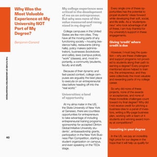 THEFUTUREOFUNIVERSITIESTHOUGHTBOOK
40
Why Was the
Most Valuable
Experience at My
University NOT
Part of My
Degree?
Benjamin Conard
My college experience was
critical in the development
of me as an entrepreneur.
But why was none of this
value measured and recog-
nized in my degree?
College campuses in the United
States are like mini cities. They
have all the moving parts of any
functioning society – housing (res-
idence halls), restaurants (dining
halls), policy makers (adminis-
tration), businesses (bookstores
and cafés), laws (campus police),
“work” (classes), and, most im-
portantly, a community (students,
faculty and staff).
Because of their dynamic and
fast-paced context, college cam-
puses are arguably the best place
to execute on an entrepreneurial
idea before heading off into the
“real world.”
Universities: a land
of opportunity
At my alma mater in the US,
the State University of New York
at Geneseo, there are countless
opportunities for entrepreneurs
to take advantage of including
entrepreneurial training programs,
sponsorship for accepted Clinton
Global Initiative University stu-
dents1
, ambassadorship grants,
participation in the New York Busi-
ness Plan Competition, starting a
student organization on campus,
and even speaking on the TEDx
stage.
Every single one of these op-
portunities has the potential to
propel students’ ideas forward
while developing their soft, social,
and life skills. As a ‘studentpre-
neur’ who took advantage of all
of these, I am truly thankful for
my university’s support in these
engagements.
Giving ‘credit’ where
credit is due
However, I must beg the ques-
tion – why are these challenges
and support programs not provid-
ed to students along their path to
earning a degree? Every program
mentioned above helped to train
me, the entrepreneur, and they
were collectively the most valuable
and rewarding parts of my college
career.
So why did none of these
projects, none of the awards
or acceptances, and none of
these incredible challenges count
toward my final degree? Why did
I not receive credit for pitching a
business idea to a panel of inves-
tors, writing a fifty-page business
plan, working with a team of 4
students and winning award mon-
ey at competitions?
Investing in your degree
In the US, we pay an incredibly
high price for our degree in the
hope that it will help us qualify for
 