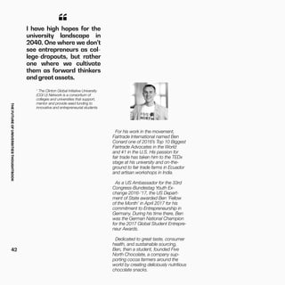 THEFUTUREOFUNIVERSITIESTHOUGHTBOOK
42
1
The Clinton Global Initiative University
(CGI U) Network is a consortium of
colleges and universities that support,
mentor and provide seed funding to
innovative and entrepreneurial students
For his work in the movement,
Fairtrade International named Ben
Conard one of 2016’s Top 10 Biggest
Fairtrade Advocates in the World
and #1 in the U.S. His passion for
fair trade has taken him to the TEDx
stage at his university and on-the-
ground to fair trade farms in Ecuador
and artisan workshops in India.
As a US Ambassador for the 33rd
Congress-Bundestag Youth Ex-
change 2016-’17, the US Depart-
ment of State awarded Ben ‘Fellow
of the Month’ in April 2017 for his
commitment to Entrepreneurship in
Germany. During his time there, Ben
was the German National Champion
for the 2017 Global Student Entrepre-
neur Awards.
Dedicated to great taste, consumer
health, and sustainable sourcing,
Ben, then a student, founded Five
North Chocolate, a company sup-
porting cocoa farmers around the
world by creating deliciously nutritious
chocolate snacks.
I have high hopes for the
university landscape in
2040. One where we don’t
see entrepreneurs as col-
lege-dropouts, but rather
one where we cultivate
them as forward thinkers
and great assets.
“
 