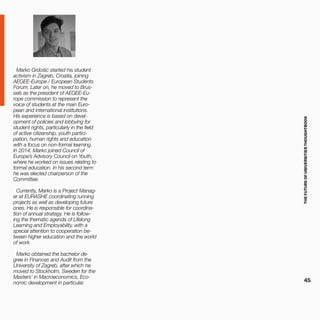 THEFUTUREOFUNIVERSITIESTHOUGHTBOOK
45
Marko Grdošic started his student
activism in Zagreb, Croatia, joining
AEGEE-Europe / European Students
Forum. Later on, he moved to Brus-
sels as the president of AEGEE-Eu-
rope commission to represent the
voice of students at the main Euro-
pean and international institutions.
His experience is based on devel-
opment of policies and lobbying for
student rights, particularly in the field
of active citizenship, youth partici-
pation, human rights and education
with a focus on non-formal learning.
In 2014, Marko joined Council of
Europe’s Advisory Council on Youth,
where he worked on issues relating to
formal education. In his second term
he was elected chairperson of the
Committee.
Currently, Marko is a Project Manag-
er at EURASHE coordinating running
projects as well as developing future
ones. He is responsible for coordina-
tion of annual strategy. He is follow-
ing the thematic agenda of Lifelong
Learning and Employability, with a
special attention to cooperation be-
tween higher education and the world
of work.
Marko obtained the bachelor de-
gree in Finances and Audit from the
University of Zagreb, after which he
moved to Stockholm, Sweden for the
Masters’ in Macroeconomics, Eco-
nomic development in particular.
 