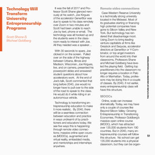 THEFUTUREOFUNIVERSITIESTHOUGHTBOOK
51
Technology Will
Transform
University
Entrepreneurship
Programs
Scott Shane &
Michael Goldberg
It was the fall of 2017 and Pro-
fessor Scott Shane glanced nerv-
ously at his watch. Joe Kirgues
of the accelerator Gener8tor was
due to speak to his class remotely
over Zoom in two minutes and
Scott had been unable to reach
Joe by text, phone or email. The
technology was all hooked up and
the students were in the class-
room ready to interact with Joe.
All they needed was a speaker…
With 30 seconds to spare, Joe
clicked in on the screen. Pulled
over on the side of the highway
between Urbana, Illinois and
Madison, Wisconsin, Joe Kirgues,
live, and on camera, presented his
powerpoint slides and answered
student questions about how
accelerators work. At the end of
Joe’s talk, Scott commented that
long before 2040, Joe would no
longer have to pull over to the side
of the road to speak to the class.
He would do it while riding in an
autonomous vehicle.
Technology is transforming en-
trepreneurship education to make
it more realistic. By 2040, there
will be a seamless connection
between education and practice
in ways undreamt of by practi-
tioners and educators today. We
see five ways this is happening:
through remote video connec-
tions; massive online open cours-
es (MOOCs), augmented and
virtual reality, embedded media,
and mentorships and internships
anywhere.
Remote video connections
Case Western Reserve University
is a technically strong university
located in the Midwest. Most of
its graduates starting or financing
high potential companies have
gone to Silicon Valley and New
York. But technology has ren-
dered that disadvantage moot.
Using Zoom to bring leading
venture capitalists at firms like
Greylock and Sequoia, accelerator
directors at Gener8tor or Y-Com-
binator, or top angel investors
from around the world into their
classrooms, Professors Shane
and Michael Goldberg have leve-
led the playing field. Getting top
practitioners into the classroom no
longer requires a location in Palo
Alto or Manhattan. Today, profes-
sors may be doing this in a couple
of classes. By 2040, if not earlier,
every entrepreneurship class will
have this structure.
MOOCs
Online, scale can increase
dramatically. Today, we may have
only a couple of courses like
Beyond Silicon Valley: Growing
Entrepreneurship in Transitioning
Economies, Professor Goldberg’s
massive open online course
(MOOC), which has attracted
over 135,000 students from 190
countries. But in 2040, many en-
trepreneurship courses will follow
this structure. No school can get
135,000 students into a physical
classroom, but they can be organ-
 