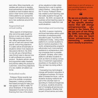 THEFUTUREOFUNIVERSITIESTHOUGHTBOOK
52
ized online. More importantly, uni-
versities will continue to develop
local partnerships to allow MOOC
students to have localized discus-
sions in their home communities.
Online platforms can spread the
impact of entrepreneurship cours-
es to new audiences around the
world.
Augmented and
virtual reality
Many aspects of entrepreneur-
ship cannot be easily taught by
lecture or even case discussion.
Pitching investors at a demo
day; telling employees that you
are out of cash and cannot meet
payroll; overcoming objections
in a sales call are all examples of
situations where most classroom
discussions fall short. By 2040,
no one will use a Harvard Busi-
ness School case to discuss how
to sell a software-as-a-service
product. Students will don virtual
and augmented reality headsets
and practice selling the product to
customers, overcoming objections
of a very realistic simulated cus-
tomer.
Embedded media
Professor Shane recently had
one of his portfolio companies,
Qeepsake, a startup providing
text-based prompts for baby jour-
nals appear on ABC’s reality TV
show Sharktank. In the episode,
Qeepsake’s founder turns down
financing from two of the sharks
So we are probably miss-
ing many, if not most,
of the specific develop-
ments that will change
entrepreneurship edu-
cation in the future. But
we are sure of one thing:
By 2040, technology will
alter the way we teach
future entrepreneurs by
connecting academia
more closely to practice.
“
at low valuations to later obtain
financing from a set of sophisti-
cated investors. Using clips from
the TV show, Professor Shane
has created a short teaching case
that walks students through the
decision. By 2040, we expect all
business school teaching cases to
have embedded media from real
world situations.
Internships and mentoring
By 2040, in-person mentoring
and local internships will be quaint
reminders of entrepreneurship
education’s past, much like the
chalkboard is today. Using online
platforms to connect students to
alumni mentors anywhere in the
world, entrepreneurship programs
will provide much more practical
assistance to entrepreneurs start-
ing companies than is possible
at present. Similarly, other online
platforms will allow students to
work as interns at startup compa-
nies or investment organizations
anywhere on the planet so that
they can learn-by-doing while in
school.
Forecasting how technological
change will transform education is
a dangerous business. It’s impos-
sible to foresee the future. Just as
students studying medicine are
part of the volunteer team re-
sponding to medical emergencies
on campus, students should be
part of managing all services pro-
vided to students. Whether that
be part of food service and sales,
retail shops on and off campus, or
even providing freelance services
like graphic design work.
 