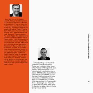 THEFUTUREOFUNIVERSITIESTHOUGHTBOOK
53
Michael Goldberg is an Assistant
Professor in the Department of
Design and Innovation at the Weath-
erhead School of Management, Case
Western Reserve University. Gold-
berg created a massive open online
course (MOOC) called Beyond Silicon
Valley: Growing Entrepreneurship in
Transitioning Economies, which has
attracted over 135,000 students
from 190 countries with subtitles in
16 languages (most on Coursera plat-
form). Goldberg is also the author
of book ‘Beyond Silicon Valley: How
Online Course Helped Support Global
Entrepreneurs’ (2018).
Scott Shane is the A. Malachi
Mixon III Professor of Entrepreneurial
Studies and Professor of Economics
at Case Western Reserve University.
He has served as a Research Fellow
at Burton D. Morgan Foundation, and
a Visiting Scholar at Federal Reserve
Bank of Cleveland. He has written ex-
tensively about entrepreneurship. His
book ‘Illusions of Entrepreneurship:
The Costly Myths That Entrepreneurs,
Investors, and Policy Makers Live by’
(Yale University Press, 2008) was one
of the top ten business books of the
year for Amazon.com. His 2005 book
‘Finding Fertile Ground: Identifying
Extraordinary Opportunities for New
Businesses’ won the 2006 Golden
Book Award for best business book
of the year and has been translated
into eight languages. Shane was
the 2009 winner of the Global Award
for Entrepreneurship Research, the
most prestigious award in this field.
He has written for Entrepreneur, The
New York Times and other popular
publications and is an active pre-seed
stage investor.
 