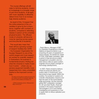 THEFUTUREOFUNIVERSITIESTHOUGHTBOOK
5656
1
CERN Accelerating science. Retrieved from
https://home.cern/
Paolo Bianco, Manager of R&T
Co-Operation Engineering of Airbus
Defence & Space at Airbus is ap-
proaching 20 years of experience in
space industry. He started his career
at CGS, OHB Italian subsidiary, after
a period of free-lancing as project
management consultant, and cov-
ered various roles as space system
engineer and as project manager of
technology developments.
In 2007, Paolo moved to Astrium,
where he joined the electric pro-
pulsion team in Portsmouth, soon
becoming its team leader. Within the
position, he worked on systems for
scientific interplanetary missions and
kept the team at the world leading
edge technology. He then became
global R&T cooperation manager
for UK and Asia-Pacific. Paolo got
involved in the world of Quantum
Technologies in 2015 and started
investigating and assessing on how
to apply them to Airbus operation and
products.
The ideas and thoughts provided are those of my
own opinion and do not necessarily reflect the
opinion of Airbus Defence and Space Ltd
The course offerings will still
cater to full-time students, howev-
er increasingly to a broader range
of part-time students, of all ages,
with more capability to efficiently
deliver know-how to an increas-
ingly diverse audience.
As result of this, I’d expect that
the online presence of the uni-
versities to grow by far in impor-
tance, together with numbers of
students, compared to attending
classes in person at the university
physical location. The diffused
mode of university will become
more far reaching across space
and time (the life of students).
This would also mean that
there will be a growing number
of research facilities like CERN
– the European Organization for
Nuclear Research is one of the
world’s largest and most respect-
ed centres for scientific research
in Switzerland. Its business is
fundamental physics, finding out
what the Universe is made of and
how it works1
– where very ex-
pensive equipment benefits more
researchers from many universities
thanks to the improved connec-
tivity.
THEFUTUREOFUNIVERSITIESTHOUGHTBOOK
 