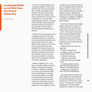 THEFUTUREOFUNIVERSITIESTHOUGHTBOOK
57
Leadership Skills
are at Risk from
the Virtual
University
Steve Price
A key set of skills needed in the
industrial workplace of the future
will be those which are character-
istic of today’s successful entre-
preneurs. By 2040, technology
and the desire for efficiency will
have combined and caused some
universities to out-source their
undergraduate teaching. Hopefully
others will resist these pressures
and will continue to provide the
opportunities in which essen-
tial entrepreneurial skills can be
learned.
  
Today’s industry is already seeing
increased automation and frag-
mentation leading to a reduction
in the entry-level and development
roles through which its current
leaders have passed. At the same
time, as young professionals
impatient for variety are pushing
the trend for increased freelance
working, employers see job rota-
tion between supply chain part-
ners as one solution to develop
talent with the necessary breadth
of industry experience
Whether desired or not, a ca-
reer in industry is likely to include
frequent changes of employer,
or client. It will still be necessary
to use time and resources effec-
tively and efficiently, to manage
and motivate others, to be able
to influence and to sell an idea,
to build and maintain networks
inside and outside the company
to be ready and available when
needed to come together to solve
complex and uncertain problems.
But increasingly valued will be the
skills to work in, to lead, and to
move between teams comprising
different cultures, generations,
physical locations and disciplines,
employed or engaged by different
companies, all working on the
same project.
The Ent-Ex Entrepreneurial Skills
Report1
featured a survey of 50
entrepreneurs by over 450 stu-
dents across Europe from 2011
– 2015. The results showed that
these industry leadership skills
were very similar to those also
exhibited by successful entre-
preneurs. Common to all of the
entrepreneurs surveyed were the
skills, including:
•	 Effective time and self-man-
agement
•	 Project management
•	 Leading a team, managing
and motivating others
•	 Effective influencing
•	 Effective networking
•	 Effective resource manage-
ment
•	 Creative problem-solving
(demonstrating attitudes of
resilience and opportunism)
•	 Willingness and ability to
learn from their experiences
The entrepreneurs recalled that
these skills were mostly learned
by practical experience. Almost
all (48 out of 50) first had a ‘prop-
er job’. They learned, or at least
developed to a level they felt
sufficient for a start-up, their entre-
 