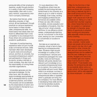 THEFUTUREOFUNIVERSITIESTHOUGHTBOOK
58
preneurial skills at their employer’s
expense; usually through practice
in a variety of jobs with increasing
responsibility, often with in-com-
pany mentors, supported by infor-
mal in-company workshops.
But before their first job, whilst
attending university, or high
school, all had developed, through
practical on-campus experience,
some basics in these transfer-
rable, entrepreneurial skills. And
these basics had clearly been suf-
ficient to differentiate them in the
competition to be employed from
those others who achieved similar
academic qualifications.
Examples of practical learning
experience were not just of small
scale commercial ventures. Skills
had been often been developed
in sports clubs and scouting at
school, and then at university. Our
successful entrepreneurs weren’t
just participants in things such
as sports, amateur dramatic or
music societies, they also took on
the responsibility of running these
volunteer organizations.
Universities generate and dis-
seminate knowledge. On the
other hand, skill, the ability to
apply knowledge appropriately at
will, is developed best by cycles
of planned practice, and review.
This process can be accelerated
by the observations of action and
input provided to the learner by a
reliable third party.
I’m sure elsewhere in this
Thoughtbook others have de-
scribed the technology-led exis-
tential threat to the university as a
place to go to in order to receive
knowledge. Even today, exciting
and engaging professorial per-
formances are available online.
If these can also offer employ-
er-credible, remote evaluation and
accreditation of students, then the
‘stay at home’ virtual university
will thrive. In one efficiency-driven
sweep, undergraduate teaching
can be ‘out-sourced’ to the Amer-
icans, leaving our own universities
to concentrate on lucrative re-
search.
But take as an example any
university, virtual or face-to-face,
teaching an entrepreneurship
class. Students might acquire
knowledge of a variety of oth-
er entrepreneurs’ ventures and
experiences packaged into case
studies, tools and techniques.
Markets will quickly decide how
relevant such knowledge is to a
successful entrepreneurial future
(in my opinion, the current lucra-
tive bubble will soon burst). Mean-
while to an employer, success in
such a class is no measure of the
entrepreneurial skills or capability
which a graduate can bring into
the workplace. Far more effective
in developing these skills are the
non-formal activities students
engage in while at university.
Often for the first time in their
adult lives, undergraduate stu-
dents are faced with a transition
from being a relatively big fish in
their small school pond to being
a much smaller fish in a much
bigger multi-cultural and multi-dis-
ciplinary pond. Taking on a role in
a student-led volunteer organiza-
tion, where hierarchies tend to be
flat, non-existent or maintained
by strength of character, gives
plenty of opportunity to practice
team-working and persuasive
skills especially where formal au-
thority is lacking.
For those organizing events,
a real, uncertain, market exists
where real people will promise you
their support one day only to get
distracted by other choices the
next, and you must survive this
disappointment and be resilient to
face the next challenge for your
society. Budgets and resources
are invariably tight and creative
ways must be found to make
these stretch. Those leaders who
develop the (entrepreneurial) skills
to successfully deliver extra-cur-
ricular activity for their peers in this
environment, will be well-regarded
by future employers - or investors.
 