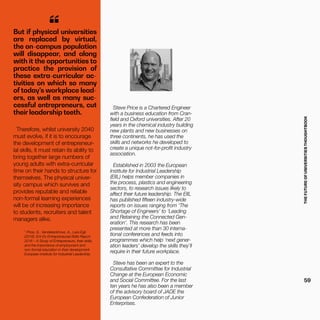 THEFUTUREOFUNIVERSITIESTHOUGHTBOOK
59
1
Price, S., Vandekerkhove, A., Lara Egli.
(2016). Ent-Ex Entrepreneurial Skills Report
2016 – A Study of Entrepreneurs, their skills,
and the importance of employment and
non-formal education in their development.
European Institute for Industrial Leadership.
Steve Price is a Chartered Engineer
with a business education from Cran-
field and Oxford universities. After 20
years in the chemical industry building
new plants and new businesses on
three continents, he has used the
skills and networks he developed to
create a unique not-for-profit industry
association.
Established in 2003 the European
Institute for Industrial Leadership
(EIIL) helps member companies in
the process, plastics and engineering
sectors, to research issues likely to
affect their future leadership. The EIIL
has published fifteen industry-wide
reports on issues ranging from ‘The
Shortage of Engineers’ to ‘Leading
and Retaining the Connected Gen-
eration’. This research has been
presented at more than 30 interna-
tional conferences and feeds into
programmes which help ‘next gener-
ation leaders’ develop the skills they’ll
require in their future workplace.
Steve has been an expert to the
Consultative Committee for Industrial
Change at the European Economic
and Social Committee. For the last
ten years he has also been a member
of the advisory board of JADE the
European Confederation of Junior
Enterprises.
But if physical universities
are replaced by virtual,
the on-campus population
will disappear, and along
with it the opportunities to
practice the provision of
these extra-curricular ac-
tivities on which so many
of today’s workplace lead-
ers, as well as many suc-
cessful entrepreneurs, cut
their leadership teeth.
“
Therefore, whilst university 2040
must evolve, if it is to encourage
the development of entrepreneur-
ial skills, it must retain its ability to
bring together large numbers of
young adults with extra-curricular
time on their hands to structure for
themselves. The physical univer-
sity campus which survives and
provides reputable and reliable
non-formal learning experiences
will be of increasing importance
to students, recruiters and talent
managers alike.
 