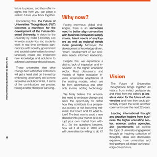 future to pieces, and then offer in-
sights into how you can piece a
realistic future view back together.
Considering this, the Future of
Universities Thoughtbook (FUT)
becomes a manifesto for the
development of the Future-Ori-
ented University. A vision for the
university by 2040 (University 4.0)
whereby academics and students
work in real time symbiotic part-
nerships with industry, government
and societal stakeholders to simul-
taneously create and implement
new knowledge and solutions to
addressbusinessandsocialissues.
Those universities that drive
change hard within their institutions
will get a head start on the rest by
embracing uncertainty and a more
innovative evolution whilst, if some
of the contributions are precise,
havingabetterchanceofsurviving..
Why now?
Facing enormous global chal-
lenges, there is an immediate
need to better align universities
with business innovation supply
chains, talent needs of employ-
ers as well as regional needs
more generally. Moreover, the
development of knowledge-driven,
‘smart’ development of our soci-
eties needs informed leadership.
Despite this, we experience a
distinct lack of inspiration and in-
novation in the higher education
sector. Most discussions and
models of higher education in-
volve incremental adaptations of
the existing models, which are
far from adventurous and often
only involve adding technology.
We firmly believe that universi-
ties need to embrace change and
seize the opportunity to define
how they contribute to a prosper-
ous society, or risk becoming irrel-
evant. But how? And for what fu-
ture? The best way to avoid a new
disruptor into your market is to dis-
rupt your own market from with-
in… So the questions become,
how will it all look in 2040 and
will universities be willing to do it?
Vision
The Future of Universities
Thoughtbook brings together 40
visions from invited professionals
and three from the editors to cre-
ate a vision for the future of uni-
versities and how they could po-
tentially impact the world and their
community over the next 22 years.
Leading international thought
and practice leaders from busi-
ness, the higher education sec-
tor, science, policy agencies,
and governments will explore
the topic of university engagement
through an inspiring collection of
thoughts, ideas and discoveries
explaining how universities and
their partners will shape our knowl-
edge-driven future.
THEFUTUREOFUNIVERSITIESTHOUGHTBOOK
6
 