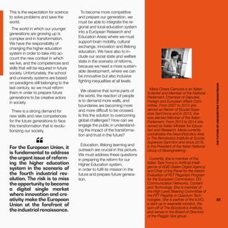 THEFUTUREOFUNIVERSITIESTHOUGHTBOOK
61
For the European Union, it
is fundamental to address
the urgent issue of reform-
ing the higher education
system in the scenario of
the fourth industrial rev-
olution. The risk is to miss
the opportunity to become
a digital single market
where innovation and cre-
ativity make the European
Union at the forefront of
the industrial renaissance.
“
This is the expectation for science:
to solve problems and save the
world.
The world in which our younger
generations are growing up is
complex and in transformation.
We have the responsibility of
changing the higher education
system in order to take into ac-
count the new context in which
we live, and the competences and
skills that will be required in future
society. Unfortunately, the school
and university systems are based
on paradigms still belonging to the
last century, so we must reform
them in order to prepare future
generations to be creative actors
in society.
There is a strong demand for
new skills and new competences
for the future generations to face
this transformation that is revolu-
tionizing our society.
THEFUTUREOFUNIVERSITIESTHOUGHTBOOK
61
Maria Chiara Carrozza is an Italian
Scientist and Member of the National
Parliament, Chamber of Deputies,
Foreign and European Affairs Com-
mittee. From 2007 to 2013 she
served as Rector of Scuola Supe-
riore Sant’Anna and in 2013, she
was elected Member of the Italian
Parliament. From 2013 to 2014 she
served as Italian Minister for Educa-
tion and Research. Maria currently
coordinates the NeuroRobotics Area
in The Biorobotics Institute at Scuola
Superiore Sant’Ann and since 2016,
is the President of the Italian National
Group of Bioengineering.
Currently, she is member of the
Italian Task Force in Artificial Intelli-
gence of AGID (Italian Digital Agency)
and Chair of the Panel for the interim
Evaluation of FET Flagships Program
for the European Commission, DG
Communication Networks, Content
and Technology. She is member of
the High Level Steering Committee of
the FET Flagship in Quantum Tech-
nologies. She is partner of the IUVO,
a start-up in wearable robotics, the
spin-off of The Biorobotics Institute,
and serves in the Board of Directors
of the Piaggio Spa group.
To become more competitive
and prepare our generation, we
must be able to integrate the re-
gional and local education system
into a European Research and
Education Areas where we must
support brain mobility, cultural
exchange, innovation and lifelong
education. We have also to in-
clude our social state and welfare
state in the scenario of reforms,
because we need a more sustain-
able development, where we can
be innovative but also inclusive
fighting inequalities at all levels.
We observe that some parts of
the world, the reaction of people
is to demand more walls, and
boundaries are becoming more
and more difficult to be crossed.
Is this the solution to overcoming
global challenges? How can we
engage the public in understand-
ing the impact of the transforma-
tion and trust in the future?
Education, lifelong learning and
outreach are crucial in this picture.
We must address these questions
in preparing the reform for our
Higher Education system,
in order to fulfil its mission in the
future and prepare future genera-
tion.
 