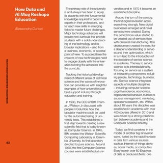 THEFUTUREOFUNIVERSITIESTHOUGHTBOOK
62
How Data and
AI May Reshape
Education
Alessandro Curioni
The primary role of the university
is and always has been to equip
its students with the fundamental
knowledge required to become
experts in their professions, and
to teach new skills in emerging
fields to master future challenges.
Major technology advances will
require new curricula that provide
students with a solid understand-
ing of the technology and its
broader implications – also from
a business, economic, or societal
point of view. To succeed here the
creators of new technologies need
to engage closely with the univer-
sities to bring the advances into
the curricula.
Tracking the historical develop-
ment of different areas of technical
science and the waves of innova-
tion can provides us with insightful
examples of how universities can
best support industry through
education and training.
In 1930, the CEO of IBM Thom-
as J Watson Jr discussed with
people in Columbia how the
tabulator machine could be used
for the automated rating of uni-
versity tests. This established a
first step towards creating a new
scientific field that is today known
as Computer Science. In 1945,
IBM created the Watson Scientific
Computing Laboratory at Colum-
bia University, its first laboratory
devoted to pure science. Around
1950, the first Computer Science
courses were established at uni-
versities and in 1970 it became an
established discipline.
Around the turn of the century,
the first digital revolution accel-
erated very strongly. New digital
businesses emerged and novel
services were created. During
this period more value started to
be created out of services than
with classical manufacturing. This
development created the need for
a deeper understanding of servic-
es and their optimization, which
in turn lead to the introduction of
the discipline of service science
in academia. The key to service
science is its interdisciplinarity,
focusing on service as a system
of interacting components includ-
ing people, technology, business,
etc. Service science integrates
aspects of multiple disciplines
– including computer science,
cognitive science, economics,
organizational behavior, human re-
sources management, marketing,
operations research, etc. Within
about 10 years this discipline was
established in academia with over
400 courses offered in 2010 and
was driven by a strong collabora-
tion between academia and the
Computer Science Industry.
Today, we find ourselves in the
middle of another big innovation
wave, fueled by the rapid increase
in data from various sources
such as Internet-of-things devic-
es, social media, or computers.
Every month over 50 Exabytes
of data is produced (Note: one
62
THEFUTUREOFUNIVERSITIESTHOUGHTBOOK
 