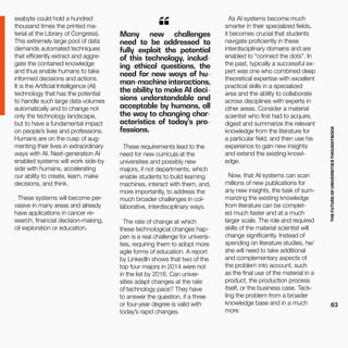 THEFUTUREOFUNIVERSITIESTHOUGHTBOOK
63
exabyte could hold a hundred
thousand times the printed ma-
terial at the Library of Congress).
This extremely large pool of data
demands automated techniques
that efficiently extract and aggre-
gate the contained knowledge
and thus enable humans to take
informed decisions and actions.
It is the Artificial Intelligence (AI)
technology that has the potential
to handle such large data volumes
automatically and to change not
only the technology landscape,
but to have a fundamental impact
on people’s lives and professions.
Humans are on the cusp of aug-
menting their lives in extraordinary
ways with AI. Next-generation AI
enabled systems will work side-by
side with humans, accelerating
our ability to create, learn, make
decisions, and think.
These systems will become per-
vasive in many areas and already
have applications in cancer re-
search, financial decision-making,
oil exploration or education.
Many new challenges
need to be addressed to
fully exploit the potential
of this technology, includ-
ing ethical questions, the
need for new ways of hu-
man-machine interactions,
the ability to make AI deci-
sions understandable and
acceptable by humans, all
the way to changing char-
acteristics of today’s pro-
fessions.
“
These requirements lead to the
need for new curricula at the
universities and possibly new
majors, if not departments, which
enable students to build learning
machines, interact with them, and,
more importantly, to address the
much broader challenges in col-
laborative, interdisciplinary ways.
The rate of change at which
these technological changes hap-
pen is a real challenge for universi-
ties, requiring them to adopt more
agile forms of education. A report
by LinkedIn shows that two of the
top four majors in 2014 were not
in the list by 2016. Can univer-
sities adapt changes at the rate
of technology pace? They have
to answer the question, if a three
or four-year degree is valid with
today’s rapid changes.
As AI systems become much
smarter in their specialized fields,
it becomes crucial that students
navigate proficiently in these
interdisciplinary domains and are
enabled to “connect the dots”. In
the past, typically a successful ex-
pert was one who combined deep
theoretical expertise with excellent
practical skills in a specialized
area and the ability to collaborate
across disciplines with experts in
other areas. Consider a material
scientist who first had to acquire,
digest and summarize the relevant
knowledge from the literature for
a particular field, and then use his
experience to gain new insights
and extend the existing knowl-
edge.
Now, that AI systems can scan
millions of new publications for
any new insights, the task of sum-
marizing the existing knowledge
from literature can be complet-
ed much faster and at a much
larger scale. The role and required
skills of the material scientist will
change significantly. Instead of
spending on literature studies, he/
she will need to take additional
and complementary aspects of
the problem into account, such
as the final use of the material in a
product, the production process
itself, or the business case. Tack-
ling the problem from a broader
knowledge base and in a much
more
 
