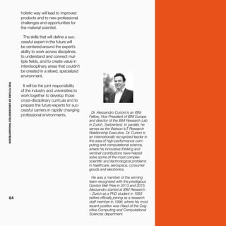 THEFUTUREOFUNIVERSITIESTHOUGHTBOOK
64
Dr. Alessandro Curioni is an IBM
Fellow, Vice President of IBM Europe
and director of the IBM Research Lab
in Zurich, Switzerland. In parallel, he
serves as the Watson IoT Research
Relationship Executive. Dr. Curioni is
an internationally recognized leader in
the area of high-performance com-
puting and computational science,
where his innovative thinking and
seminal contributions have helped
solve some of the most complex
scientific and technological problems
in healthcare, aerospace, consumer
goods and electronics.
He was a member of the winning
team recognized with the prestigious
Gordon Bell Prize in 2013 and 2015.
Alessandro started at IBM Research
– Zurich as a PhD student in 1993
before officially joining as a research
staff member in 1998, where his most
recent position was Head of the Cog-
nitive Computing and Computational
Sciences department.
holistic way will lead to improved
products and to new professional
challenges and opportunities for
the material scientist.
The skills that will define a suc-
cessful expert in the future will
be centered around the expert’s
ability to work across disciplines,
to understand and connect mul-
tiple fields, and to create value in
interdisciplinary areas that couldn’t
be created in a siloed, specialized
environment.
It will be the joint responsibility
of the industry and universities to
work together to develop those
cross-disciplinary curricula and to
prepare the future experts for suc-
cessful carriers in rapidly changing
professional environments.
 