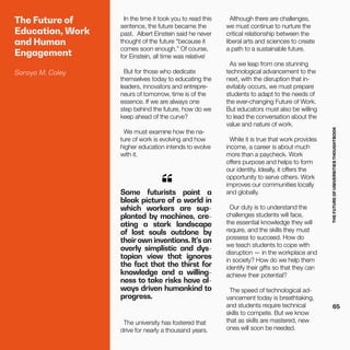 THEFUTUREOFUNIVERSITIESTHOUGHTBOOK
65
The Future of
Education, Work
and Human
Engagement
Soraya M. Coley
In the time it took you to read this
sentence, the future became the
past.  Albert Einstein said he never
thought of the future “because it
comes soon enough.” Of course,
for Einstein, all time was relative!
But for those who dedicate
themselves today to educating the
leaders, innovators and entrepre-
neurs of tomorrow, time is of the
essence. If we are always one
step behind the future, how do we
keep ahead of the curve?
We must examine how the na-
ture of work is evolving and how
higher education intends to evolve
with it.
Some futurists paint a
bleak picture of a world in
which workers are sup-
planted by machines, cre-
ating a stark landscape
of lost souls outdone by
their own inventions. It’s an
overly simplistic and dys-
topian view that ignores
the fact that the thirst for
knowledge and a willing-
ness to take risks have al-
ways driven humankind to
progress.
“
The university has fostered that
drive for nearly a thousand years.
Although there are challenges,
we must continue to nurture the
critical relationship between the
liberal arts and sciences to create
a path to a sustainable future.
As we leap from one stunning
technological advancement to the
next, with the disruption that in-
evitably occurs, we must prepare
students to adapt to the needs of
the ever-changing Future of Work.
But educators must also be willing
to lead the conversation about the
value and nature of work.
While it is true that work provides
income, a career is about much
more than a paycheck. Work
offers purpose and helps to form
our identity. Ideally, it offers the
opportunity to serve others. Work
improves our communities locally
and globally.
Our duty is to understand the
challenges students will face,
the essential knowledge they will
require, and the skills they must
possess to succeed. How do
we teach students to cope with
disruption — in the workplace and
in society? How do we help them
identify their gifts so that they can
achieve their potential?
The speed of technological ad-
vancement today is breathtaking,
and students require technical
skills to compete. But we know
that as skills are mastered, new
ones will soon be needed.
 