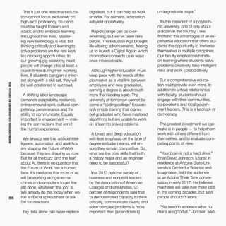THEFUTUREOFUNIVERSITIESTHOUGHTBOOK
66
That’s just one reason an educa-
tion cannot focus exclusively on
high-tech proficiency. Students
must be taught to learn and
adapt, and to embrace learning
throughout their lives. Master-
ing new technology is vital, but
thinking critically and learning to
solve problems are the real keys
to unlocking opportunities. In
our growing gig economy, most
people will change jobs at least a
dozen times during their working
lives. If students can gain a mind-
set along with a skill set, they will
be well-positioned to succeed.
A shifting labor landscape
demands adaptability, resilience,
entrepreneurial spirit, cultural com-
petency, perseverance and the
ability to communicate. Equally
important is engagement — mak-
ing the connections that enrich
the human experience.
We already see that artificial intel-
ligence, automation and analytics
are shaping the Future of Work
because they are shaping us now. 
But for all the buzz (and the fear)
about AI, there is no question that
the Future of Work has a human
face. It’s inevitable that more of us
will be working alongside ma-
chines and computers to get the
job done, whatever “the job” is.
We already do this today when we
run an Excel spreadsheet or ask
Siri for directions.
Big data alone can never replace
big ideas, but it can help us work
smarter. For humans, adaptation
will yield opportunity.
Rapid change can be over-
whelming, but we’ve been here
before. The Industrial Age brought
life-altering advancements, freeing
us to launch a Digital Age in which
information connects us in ways
once inconceivable.
Although higher education must
keep pace with the needs of the
job market as a vital link between
employers and new graduates,
earning a degree is about much
more than landing a job. The
university of tomorrow cannot be-
come a “coding college” focused
only on job training that cranks
out graduates who have mastered
algorithms but are unable to work
on a team to solve problems.
A broad and deep education,
with less emphasis on the type of
degree a student earns, will en-
sure they remain competitive. So,
what are the core skills that both
a history major and an engineer
need to be successful?
In a 2013 national survey of
business and nonprofit leaders
by the Association of American
Colleges and Universities, 93
percent of respondents said that
“a demonstrated capacity to think
critically, communicate clearly, and
solve complex problems is more
important than [a candidate’s]
undergraduate major.”
As the president of a polytech-
nic university, one of only about
a dozen in the country, I see
firsthand the advantages of an ex-
periential education that offers stu-
dents the opportunity to immerse
themselves in multiple disciplines.
Our faculty emphasizes hands-
on learning where students solve
problems creatively, take intelligent
risks and work collaboratively.
But a comprehensive educa-
tion must provide even more. In
addition to critical relationships
with faculty, students should
engage with their communities,
corporations and local govern-
ment leaders. This is a bedrock of
democracy.
The greatest investment we can
make is in people — to help them
work with others different from
themselves, and to evaluate com-
peting points of view.
“Your brain is not a hard drive,”
Brian David Johnson, futurist in
residence at Arizona State Uni-
versity’s Center for Science and
Imagination, told the audience
at an Adobe Think Tank conver-
sation in early 2017. He believes
machines will take over most jobs
in the coming decades, but says
people shouldn’t worry.
“We need to embrace what hu-
mans are good at,” Johnson said.
 