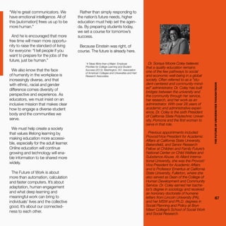 THEFUTUREOFUNIVERSITIESTHOUGHTBOOK
67
“We’re great communicators. We
have emotional intelligence. All of
this [automation] frees us up to be
more human.”
And he is encouraged that more
free time will mean more opportu-
nity to raise the standard of living
for everyone: “I tell people if you
want to prepare for the jobs of the
future, just be human.”
We also know that the face
of humanity in the workplace is
increasingly diverse, and that
with ethnic, racial and gender
difference comes diversity of
perspective and experience. As
educators, we must insist on an
inclusive mission that makes clear
how to engage a diverse student
body and the communities we
serve.
We must help create a society
that values lifelong learning by
making education more accessi-
ble, especially for the adult learner.
Online education will continue
growing and technology will ena-
ble information to be shared more
widely.
The Future of Work is about
more than automation, calculation
and faster computers. It’s about
adaptation, human engagement
and what deep learning and
meaningful work can bring to
individuals’ lives and the collective
good. It’s about our connected-
ness to each other.
Rather than simply responding to
the nation’s future needs, higher
education must help set the agen-
da. By preparing students today,
we set a course for tomorrow’s
success.
Because Einstein was right, of
course. The future is already here.
1
It Takes More than a Major: Employer
Priorities for College Learning and Student
Success (2013). Washington, DC: Association
of American Colleges and Universities and Hart
Research Associates.
Dr. Soraya Moore Coley believes
that a quality education remains
one of the few pathways to social
and economic well-being in a global
society. Often referred to as a “stu-
dent-centered and community-mind-
ed” administrator, Dr. Coley has built
bridges between the university and
the community through her service,
her research, and her work as an
administrator. With over 28 years of
academic and administrative experi-
ence, Dr. Coley is the sixth President
of California State Polytechnic Univer-
sity, Pomona and the first woman to
serve in that role.
Previous appointments included
Provost/Vice President for Academic
Affairs at California State University,
Bakersfield, and Senior Research
Fellow at Children and Family Future’s
National Center on Child Welfare and
Substance Abuse. At Alliant Interna-
tional University, she was the Provost/
Vice President for Academic Affairs
and is Professor Emeritus at California
State University, Fullerton, where she
also served as Dean of the College of
Human Development and Community
Service. Dr. Coley earned her bache-
lor’s degree in sociology and received
an honorary doctorate of humane
letters from Lincoln University (PA),
and her MSW and Ph.D. degrees in
Social Planning and Policy at Bryn
Mawr College’s School of Social Work
and Social Research.
THEFUTUREOFUNIVERSITIESTHOUGHTBOOK
67
 