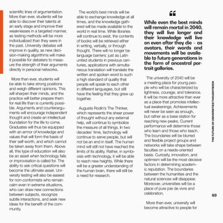 THEFUTUREOFUNIVERSITIESTHOUGHTBOOK
69
scientific lines of argumentation.
More than ever, students will be
able to discover their talents at
an early stage and improve their
weaknesses in a targeted manner,
as testing methods will be more
individualized than they were in
the past. University debates will
improve in quality, as new deci-
sion-making algorithms will make
it possible for debaters to meas-
ure the strength of their arguments
directly in personal networks.
More than ever, students will
be able to take strong positions
and weigh different opinions. This
will sharpen their minds, and the
practice will better prepare them
for real life than is currently possi-
ble. Arguments and counterargu-
ments will encourage independent
thought and create an intellectual
foundation for the life to come.
Graduates will thus be equipped
with an armor of knowledge and
values that will form the basis of
their self-worth, and which cannot
be taken away from them. Above
all, this type of education will also
be an asset when technology fails
or improvisation is called for. The
ability to ask critical questions will
become the ultimate asset. Uni-
versity testing will also be easiest
for non-conformists who remain
calm even in extreme situations,
who can draw new connections
between subjects, recognize
subtle interactions, and seek new
ideas for the benefit of the com-
munity.
While even the best minds
will remain mortal in 2040,
they will live longer and
their knowledge will live
on even after they die – as
avatars, their words and
movements will be availa-
ble to future generations in
the form of ancestral por-
trait galleries.
“
The university of 2040 will be
a meeting place for young peo-
ple who will be characterized by
lightness, courage, and tolerance.
It will be more attractive than ever
as a place that promotes intellec-
tual awakenings. Achievements
will never be seen as enough,
but rather as a base station for
reaching new peaks. Current
performance will determine those
who learn and those who teach.
The boundaries will be blurred
and flexible project groups and
networks will take shape between
faculties on a needs-oriented
basis. Curiosity, innovation, and
optimism will be the most decisive
factors in determining academ-
ic reputation. The boundaries
between the humanities and the
natural sciences will disappear.
Moreover, universities will be a
place of pure joie de vivre and
celebration.
More than ever, university will
become attractive to people for
The world’s best minds will be
able to exchange knowledge at all
times, and the knowledge gath-
ered will be made available to the
world in real time. While libraries
will continue to exist, the contents
of books will be retrieved either
in writing, verbally, or through
thought. There will no longer be
language barriers: just as Latin
united students in previous cen-
turies, applications with simulta-
neous translation will translate the
written and spoken word to such
a high standard of quality that
people will speak to each other
in different languages, but still
have the feeling that they grew up
together.
Auguste Rodin’s The Thinker,
which represents the sheer power
of thought without any external
help, will continue to symbolize
the measure of all things. In two
decades’ time, technology will
continue to serve people, but will
not be an end in itself. The human
mind will still not have reached the
limits of its ability. Rather, in symbi-
osis with technology, it will be able
to reach new heights. While there
will be a greater understanding of
the human brain, there will still be
a need for research.
 